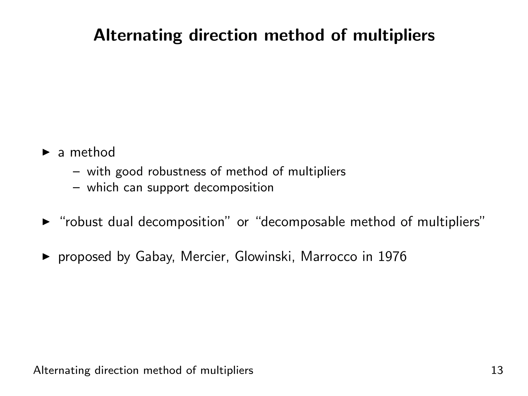 Alternating direction method of multipliers




    a method
       – with good robustness of method of multipliers
       – which can support decomposition

    “robust dual decomposition” or “decomposable method of multipliers”

    proposed by Gabay, Mercier, Glowinski, Marrocco in 1976




Alternating direction method of multipliers                               13
 