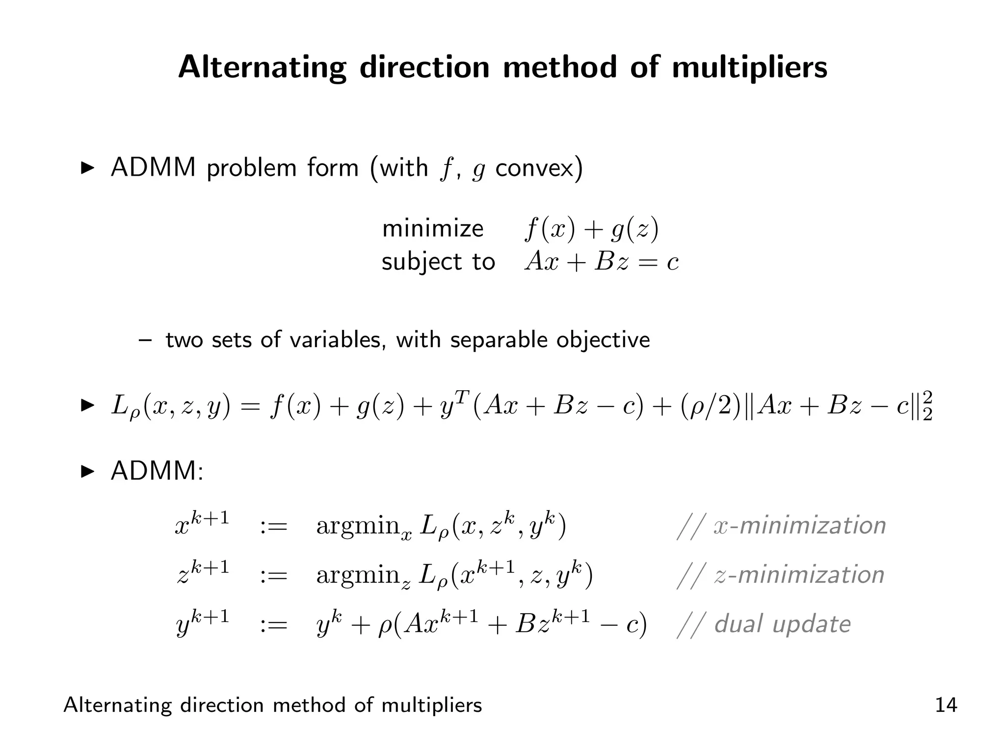 Alternating direction method of multipliers

    ADMM problem form (with f , g convex)

                                minimize f (x) + g(z)
                                subject to Ax + Bz = c

       – two sets of variables, with separable objective

    Lρ (x, z, y) = f (x) + g(z) + y T (Ax + Bz − c) + (ρ/2) Ax + Bz − c        2
                                                                               2


    ADMM:
           xk+1      :=   argminx Lρ (x, z k , y k )       // x-minimization
               k+1                        k+1          k
           z         :=   argminz Lρ (x         , z, y )   // z-minimization
           y k+1     :=   y k + ρ(Axk+1 + Bz k+1 − c)      // dual update

Alternating direction method of multipliers                                        14
 