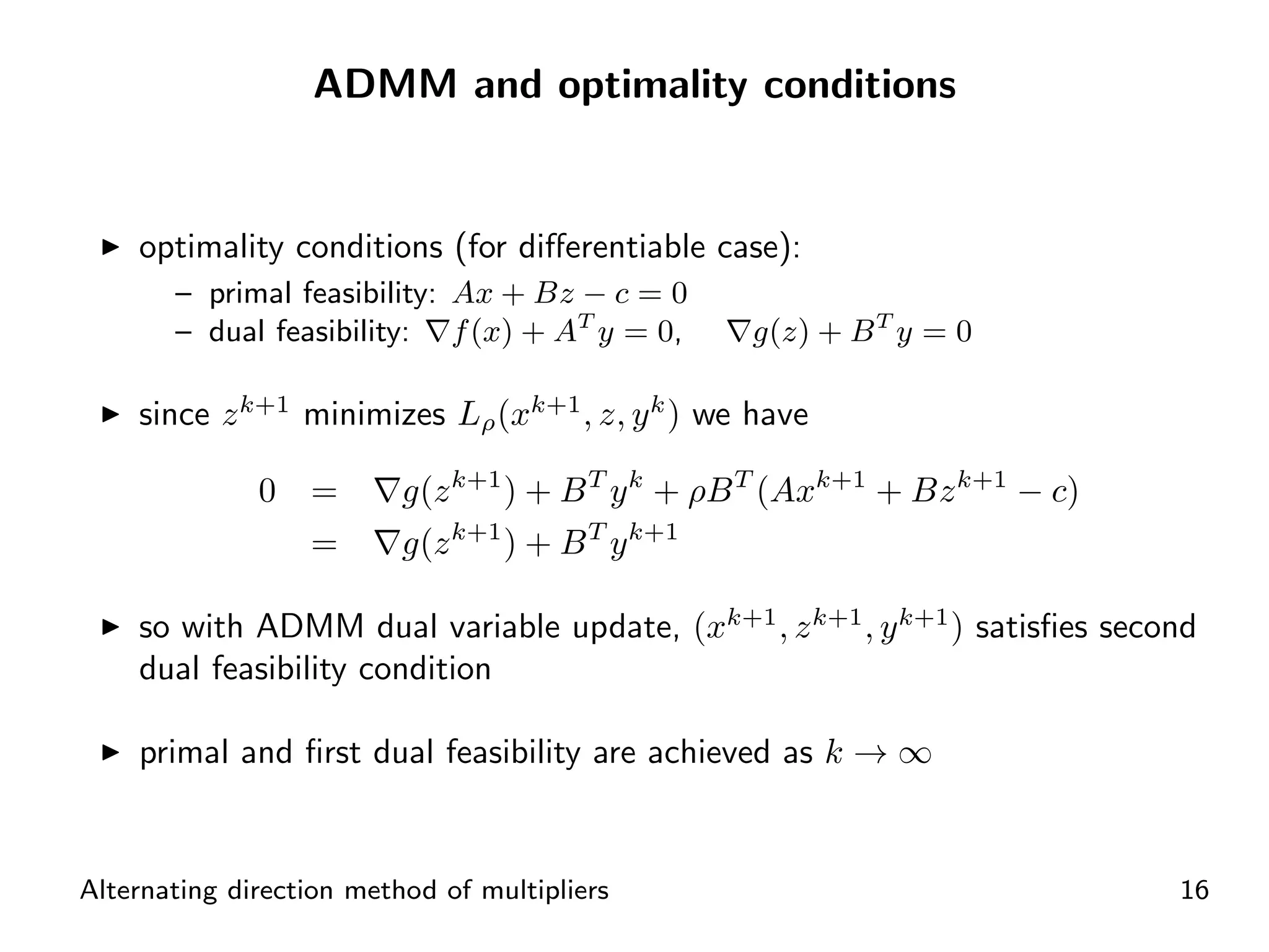 ADMM and optimality conditions


    optimality conditions (for diﬀerentiable case):
       – primal feasibility: Ax + Bz − c = 0
       – dual feasibility: f (x) + AT y = 0,      g(z) + B T y = 0

    since z k+1 minimizes Lρ (xk+1 , z, y k ) we have

              0 =         g(z k+1 ) + B T y k + ρB T (Axk+1 + Bz k+1 − c)
                  =       g(z k+1 ) + B T y k+1

    so with ADMM dual variable update, (xk+1 , z k+1 , y k+1 ) satisﬁes second
    dual feasibility condition

    primal and ﬁrst dual feasibility are achieved as k → ∞


Alternating direction method of multipliers                                 16
 