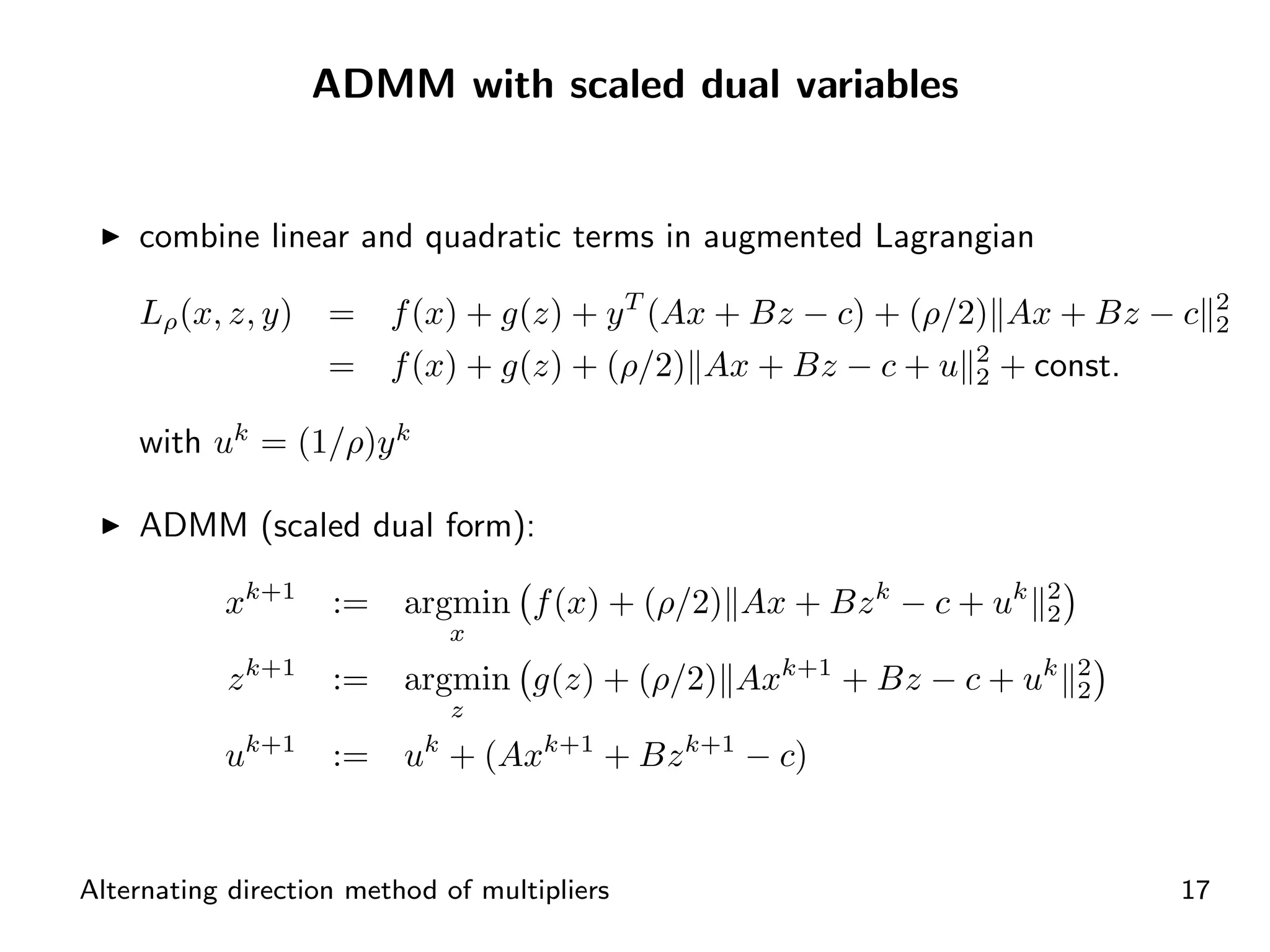 ADMM with scaled dual variables


    combine linear and quadratic terms in augmented Lagrangian

    Lρ (x, z, y)    =    f (x) + g(z) + y T (Ax + Bz − c) + (ρ/2) Ax + Bz − c    2
                                                                                 2
                    =    f (x) + g(z) + (ρ/2) Ax + Bz − c + u 2 + const.
                                                                2

    with uk = (1/ρ)y k

    ADMM (scaled dual form):

           xk+1     :=    argmin f (x) + (ρ/2) Ax + Bz k − c + uk   2
                                                                    2
                              x
           z k+1    :=    argmin g(z) + (ρ/2) Axk+1 + Bz − c + uk       2
                                                                        2
                              z
           uk+1     :=    uk + (Axk+1 + Bz k+1 − c)


Alternating direction method of multipliers                                 17
 