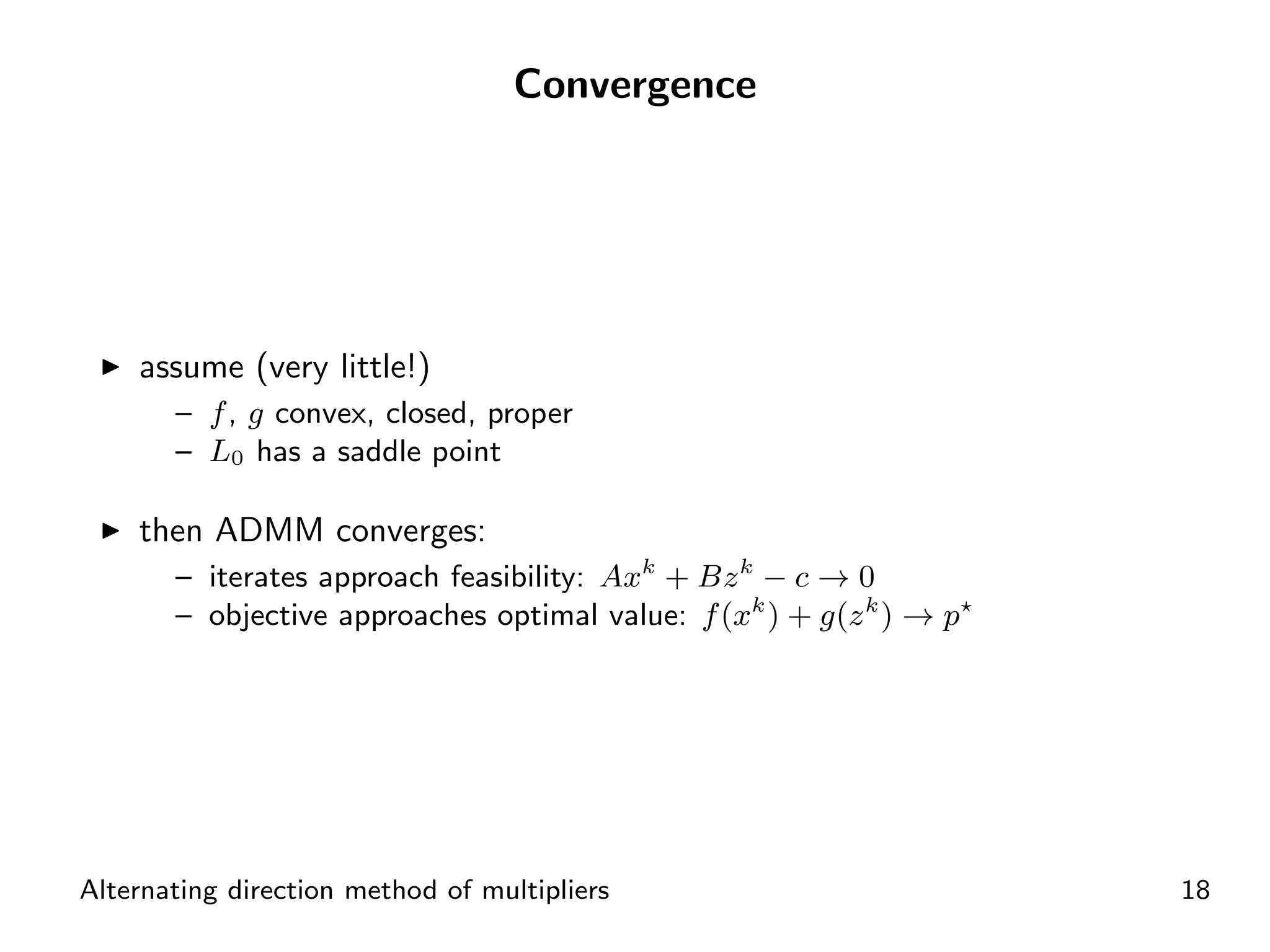 Convergence




    assume (very little!)
       – f , g convex, closed, proper
       – L0 has a saddle point

    then ADMM converges:
       – iterates approach feasibility: Axk + Bz k − c → 0
       – objective approaches optimal value: f (xk ) + g(z k ) → p




Alternating direction method of multipliers                          18
 