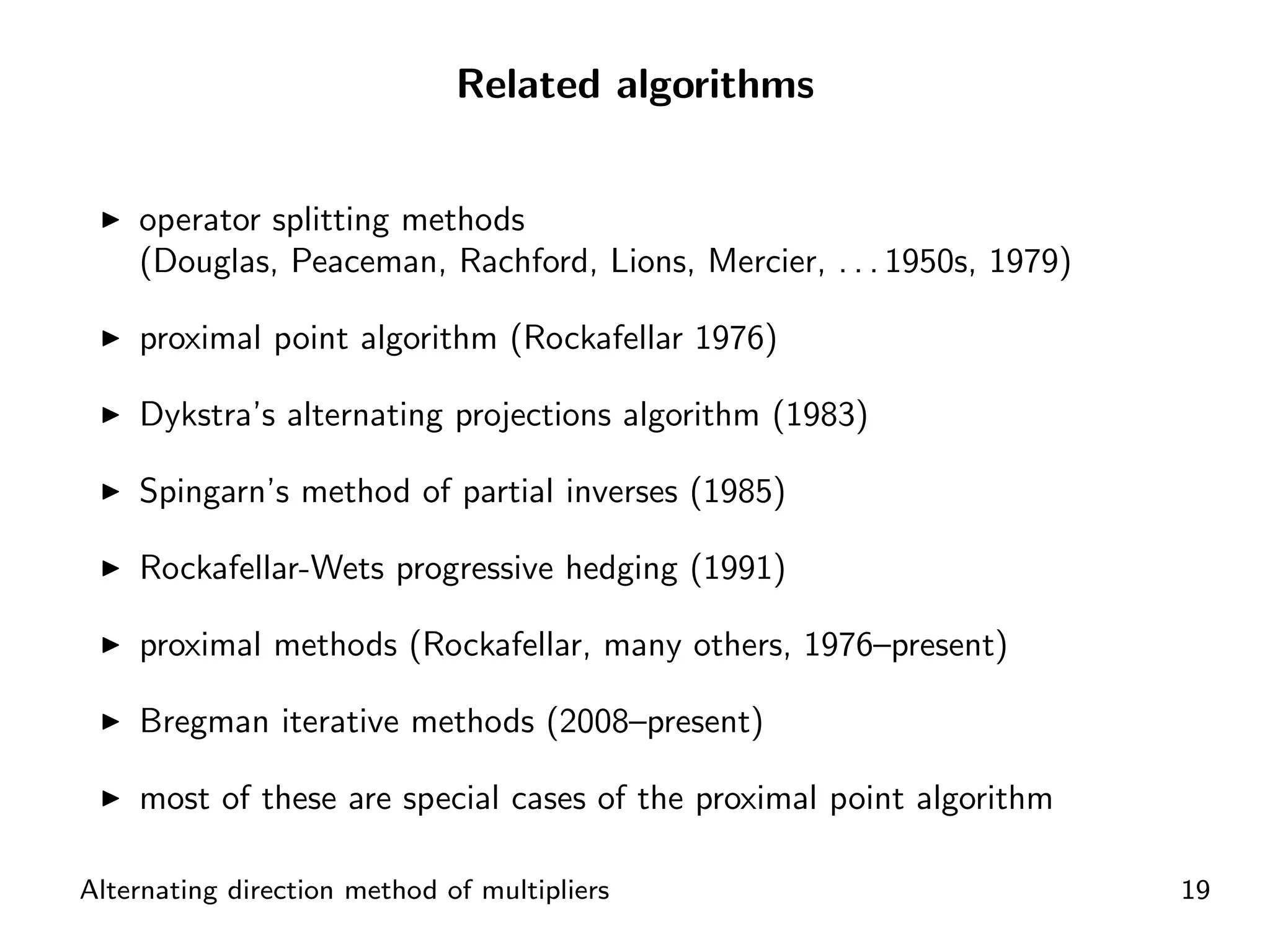 Related algorithms


    operator splitting methods
    (Douglas, Peaceman, Rachford, Lions, Mercier, . . . 1950s, 1979)

    proximal point algorithm (Rockafellar 1976)

    Dykstra’s alternating projections algorithm (1983)

    Spingarn’s method of partial inverses (1985)

    Rockafellar-Wets progressive hedging (1991)

    proximal methods (Rockafellar, many others, 1976–present)

    Bregman iterative methods (2008–present)

    most of these are special cases of the proximal point algorithm

Alternating direction method of multipliers                            19
 