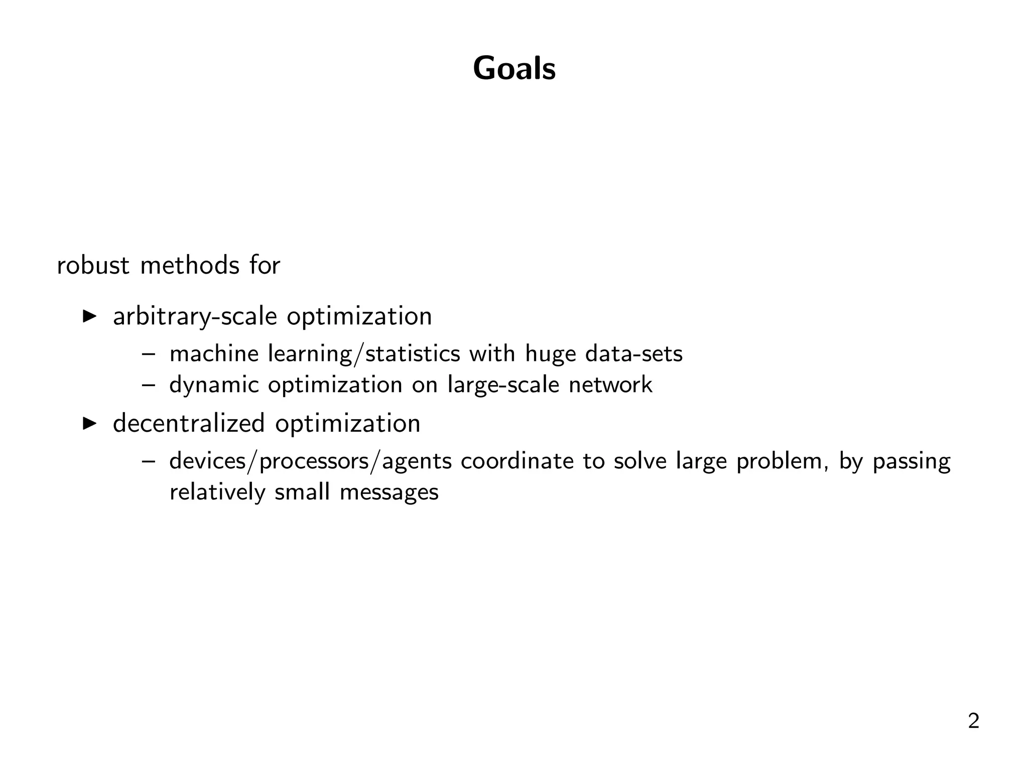 Goals




robust methods for
    arbitrary-scale optimization
      – machine learning/statistics with huge data-sets
      – dynamic optimization on large-scale network
    decentralized optimization
      – devices/processors/agents coordinate to solve large problem, by passing
        relatively small messages




                                                                                  2
 