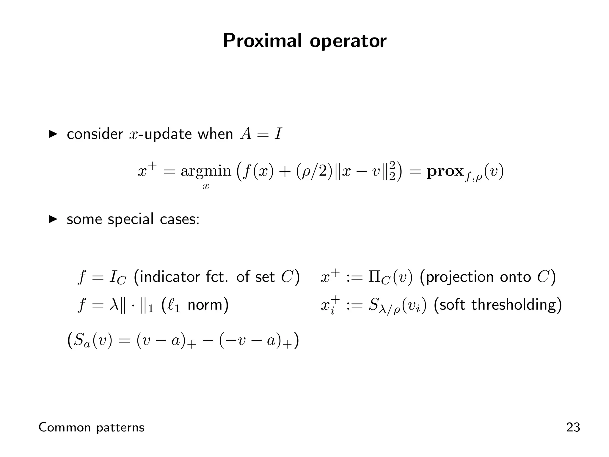 Proximal operator



    consider x-update when A = I

              x+ = argmin f (x) + (ρ/2) x − v          2
                                                       2   = proxf,ρ (v)
                               x

    some special cases:


     f = IC (indicator fct. of set C)        x+ := ΠC (v) (projection onto C)
     f =λ ·       1   (   1   norm)          x+ := Sλ/ρ (vi ) (soft thresholding)
                                              i

    (Sa (v) = (v − a)+ − (−v − a)+ )




Common patterns                                                                     23
 