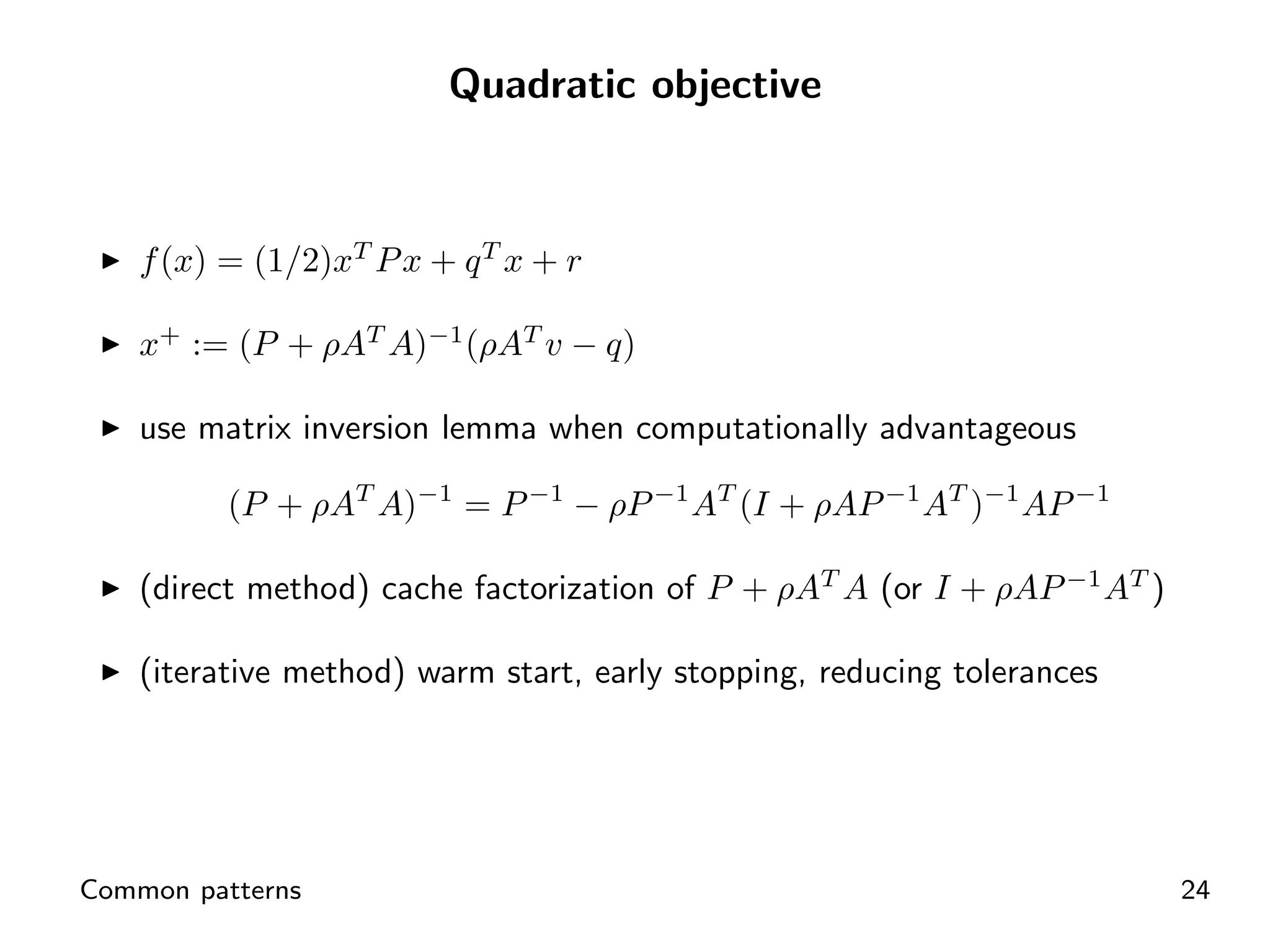 Quadratic objective



    f (x) = (1/2)xT P x + q T x + r

    x+ := (P + ρAT A)−1 (ρAT v − q)

    use matrix inversion lemma when computationally advantageous

          (P + ρAT A)−1 = P −1 − ρP −1 AT (I + ρAP −1 AT )−1 AP −1

    (direct method) cache factorization of P + ρAT A (or I + ρAP −1 AT )

    (iterative method) warm start, early stopping, reducing tolerances




Common patterns                                                            24
 