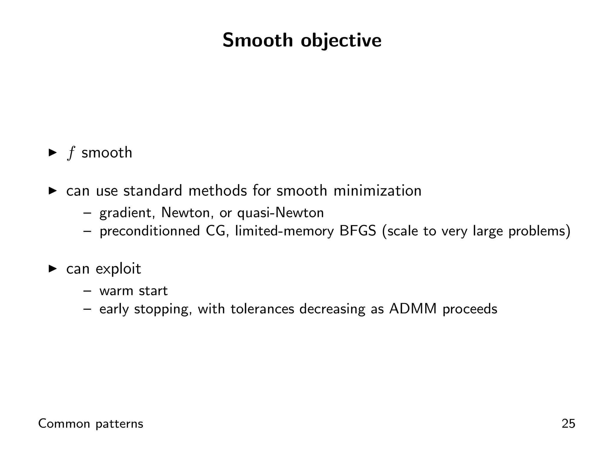 Smooth objective




    f smooth

    can use standard methods for smooth minimization
      – gradient, Newton, or quasi-Newton
      – preconditionned CG, limited-memory BFGS (scale to very large problems)

    can exploit
      – warm start
      – early stopping, with tolerances decreasing as ADMM proceeds




Common patterns                                                             25
 