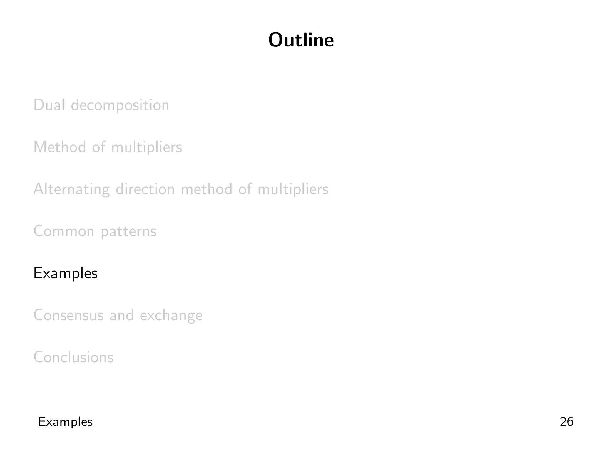 Outline


Dual decomposition

Method of multipliers

Alternating direction method of multipliers

Common patterns

Examples

Consensus and exchange

Conclusions


Examples                                      26
 