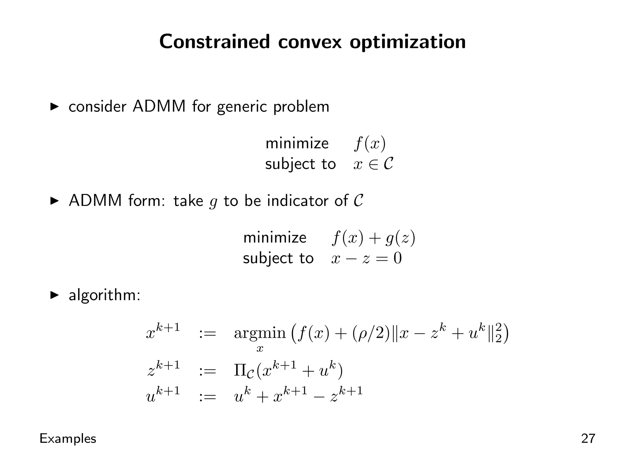 Constrained convex optimization


    consider ADMM for generic problem

                                     minimize f (x)
                                     subject to x ∈ C

    ADMM form: take g to be indicator of C

                               minimize      f (x) + g(z)
                               subject to    x−z =0

    algorithm:

                 xk+1    :=   argmin f (x) + (ρ/2) x − z k + uk   2
                                                                  2
                                 x
                 z k+1   :=   ΠC (xk+1 + uk )
                 uk+1    :=   uk + xk+1 − z k+1

Examples                                                              27
 