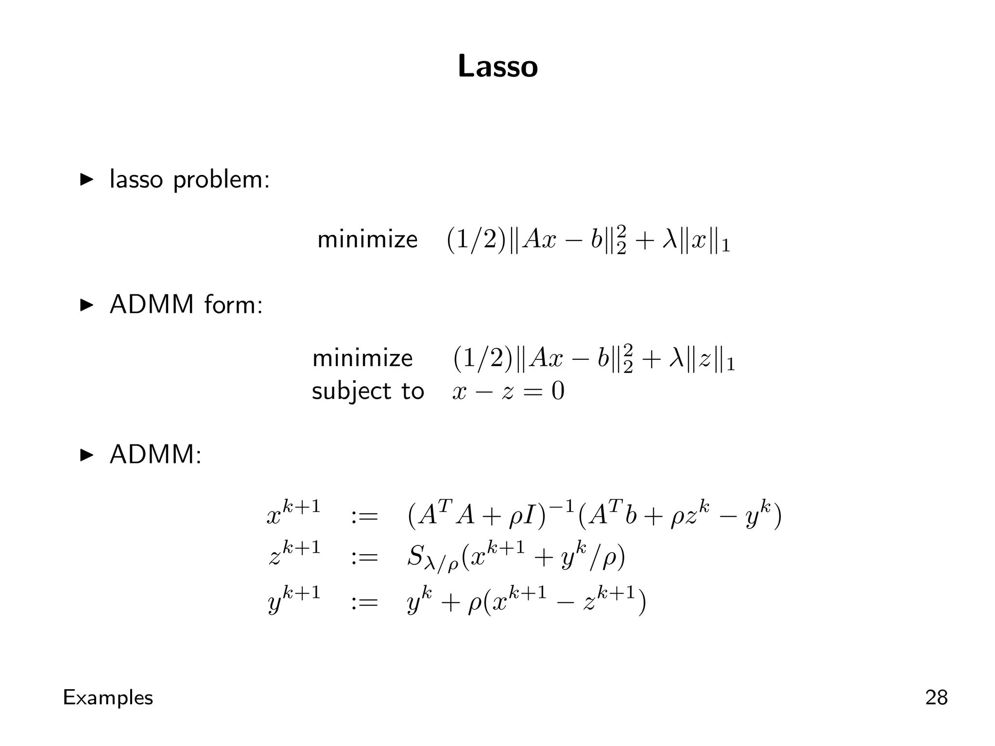 Lasso


    lasso problem:
                                                 2
                     minimize    (1/2) Ax − b    2   +λ x   1


    ADMM form:
                                                 2
                     minimize (1/2) Ax − b       2   +λ z   1
                     subject to x − z = 0

    ADMM:

                 xk+1    :=   (AT A + ρI)−1 (AT b + ρz k − y k )
                 z k+1   :=   Sλ/ρ (xk+1 + y k /ρ)
                 y k+1   :=   y k + ρ(xk+1 − z k+1 )


Examples                                                           28
 