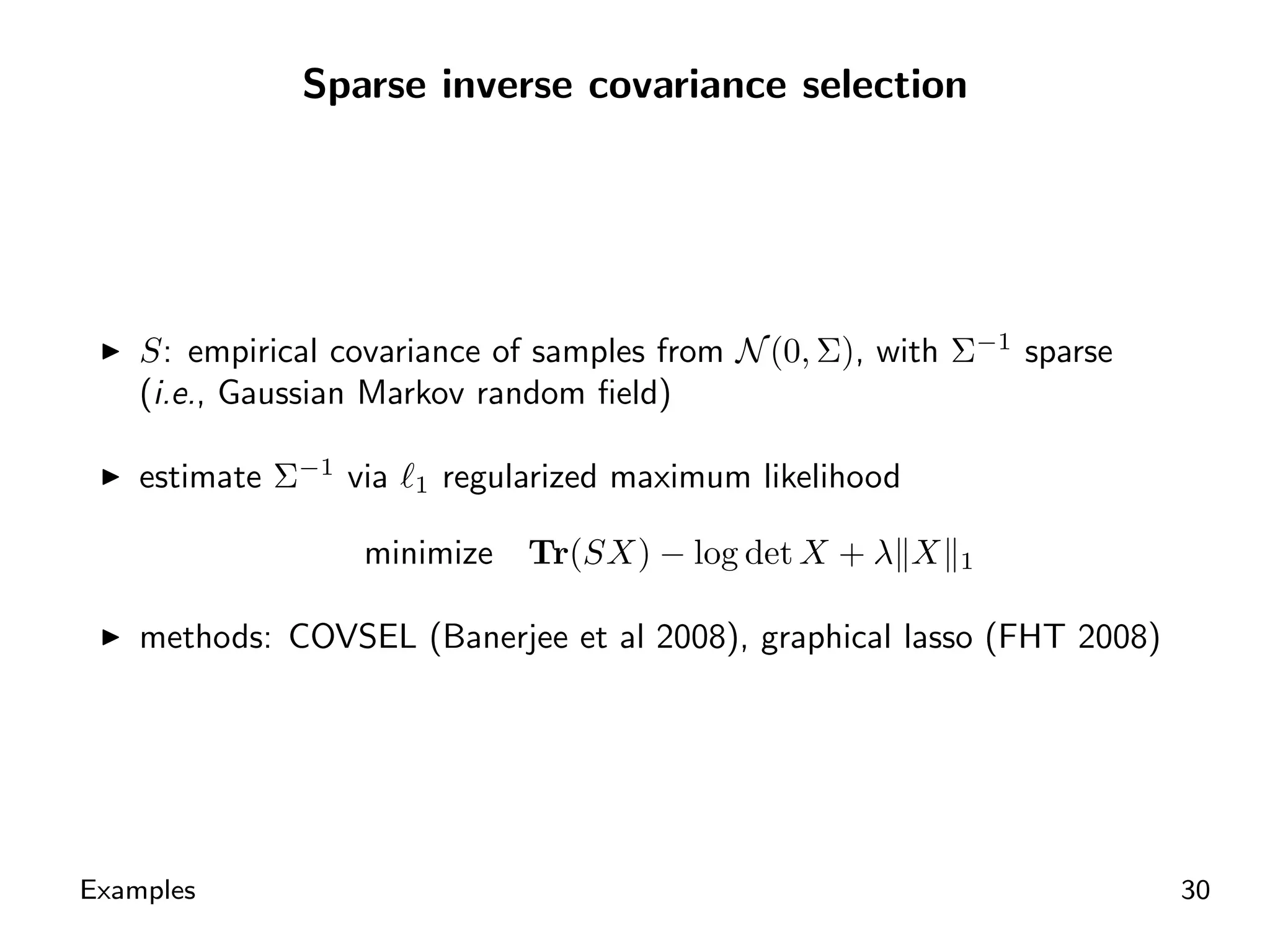 Sparse inverse covariance selection




    S: empirical covariance of samples from N (0, Σ), with Σ−1 sparse
    (i.e., Gaussian Markov random ﬁeld)

    estimate Σ−1 via   1   regularized maximum likelihood

                   minimize     Tr(SX) − log det X + λ X    1


    methods: COVSEL (Banerjee et al 2008), graphical lasso (FHT 2008)




Examples                                                                30
 