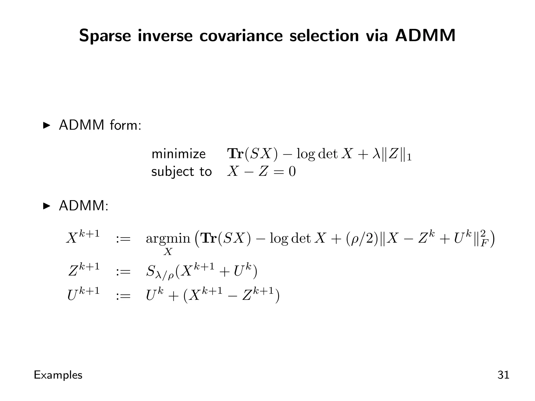 Sparse inverse covariance selection via ADMM




    ADMM form:
                  minimize Tr(SX) − log det X + λ Z    1
                  subject to X − Z = 0

    ADMM:

     X k+1   :=   argmin Tr(SX) − log det X + (ρ/2) X − Z k + U k   2
                                                                    F
                    X
     Z k+1   :=   Sλ/ρ (X k+1 + U k )
     U k+1   :=   U k + (X k+1 − Z k+1 )




Examples                                                                31
 