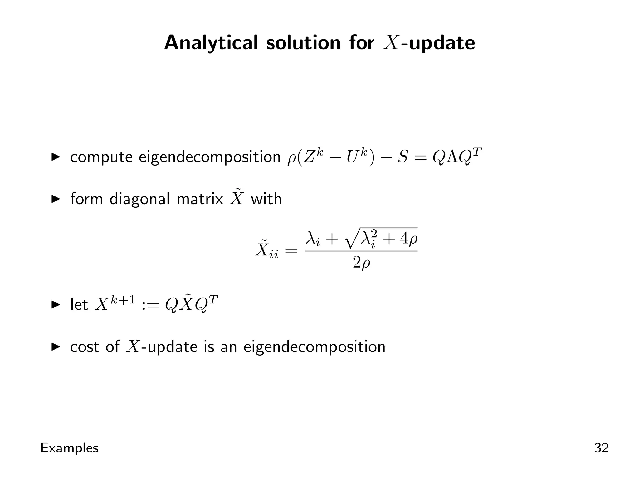 Analytical solution for X-update




    compute eigendecomposition ρ(Z k − U k ) − S = QΛQT

                         ˜
    form diagonal matrix X with

                           ˜     λi +    λ2 + 4ρ
                                           i
                           Xii =
                                        2ρ

                  ˜
    let X k+1 := QXQT

    cost of X-update is an eigendecomposition




Examples                                                  32
 