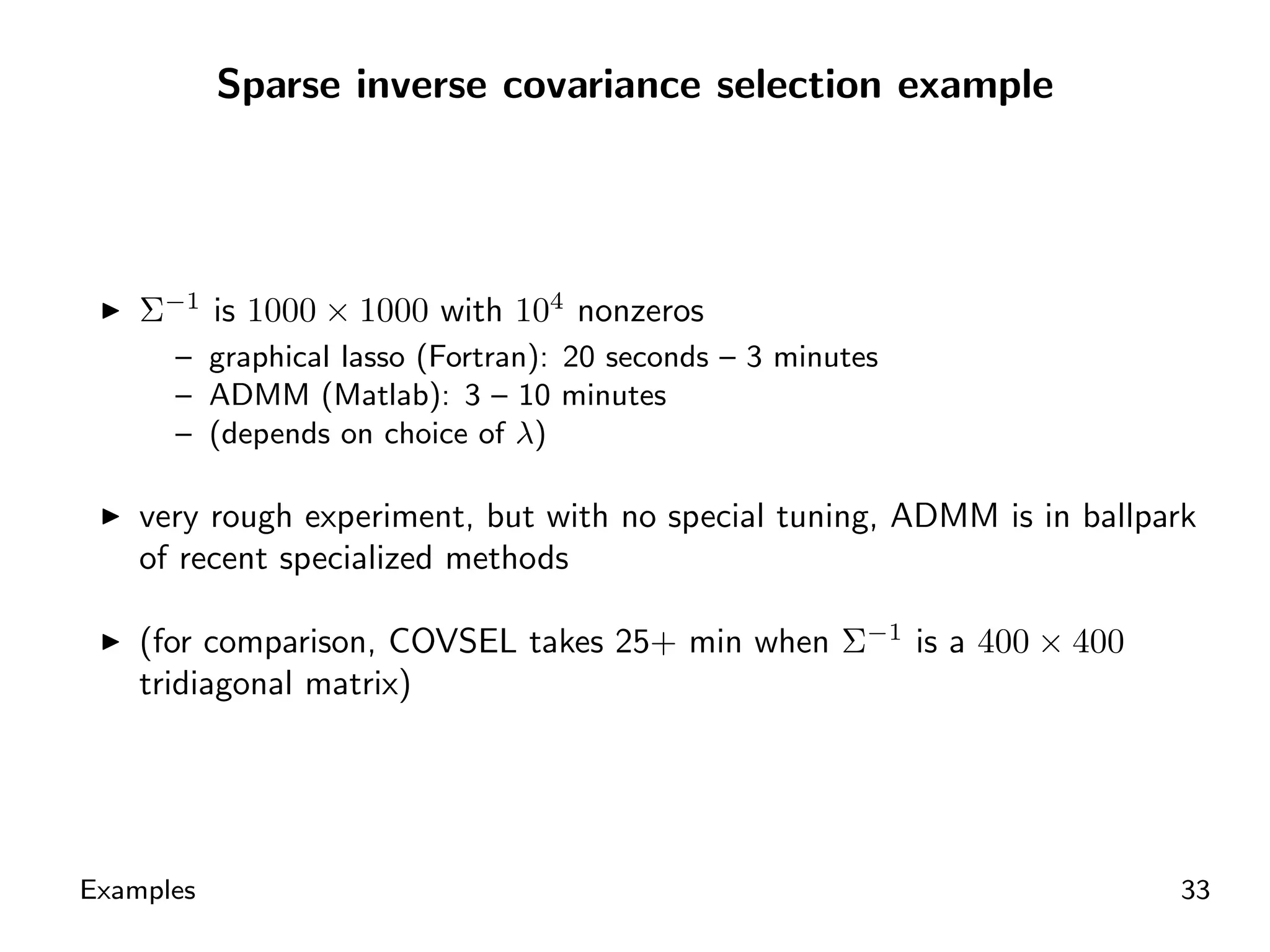 Sparse inverse covariance selection example




    Σ−1 is 1000 × 1000 with 104 nonzeros
      – graphical lasso (Fortran): 20 seconds – 3 minutes
      – ADMM (Matlab): 3 – 10 minutes
      – (depends on choice of λ)

    very rough experiment, but with no special tuning, ADMM is in ballpark
    of recent specialized methods

    (for comparison, COVSEL takes 25+ min when Σ−1 is a 400 × 400
    tridiagonal matrix)




Examples                                                                33
 
