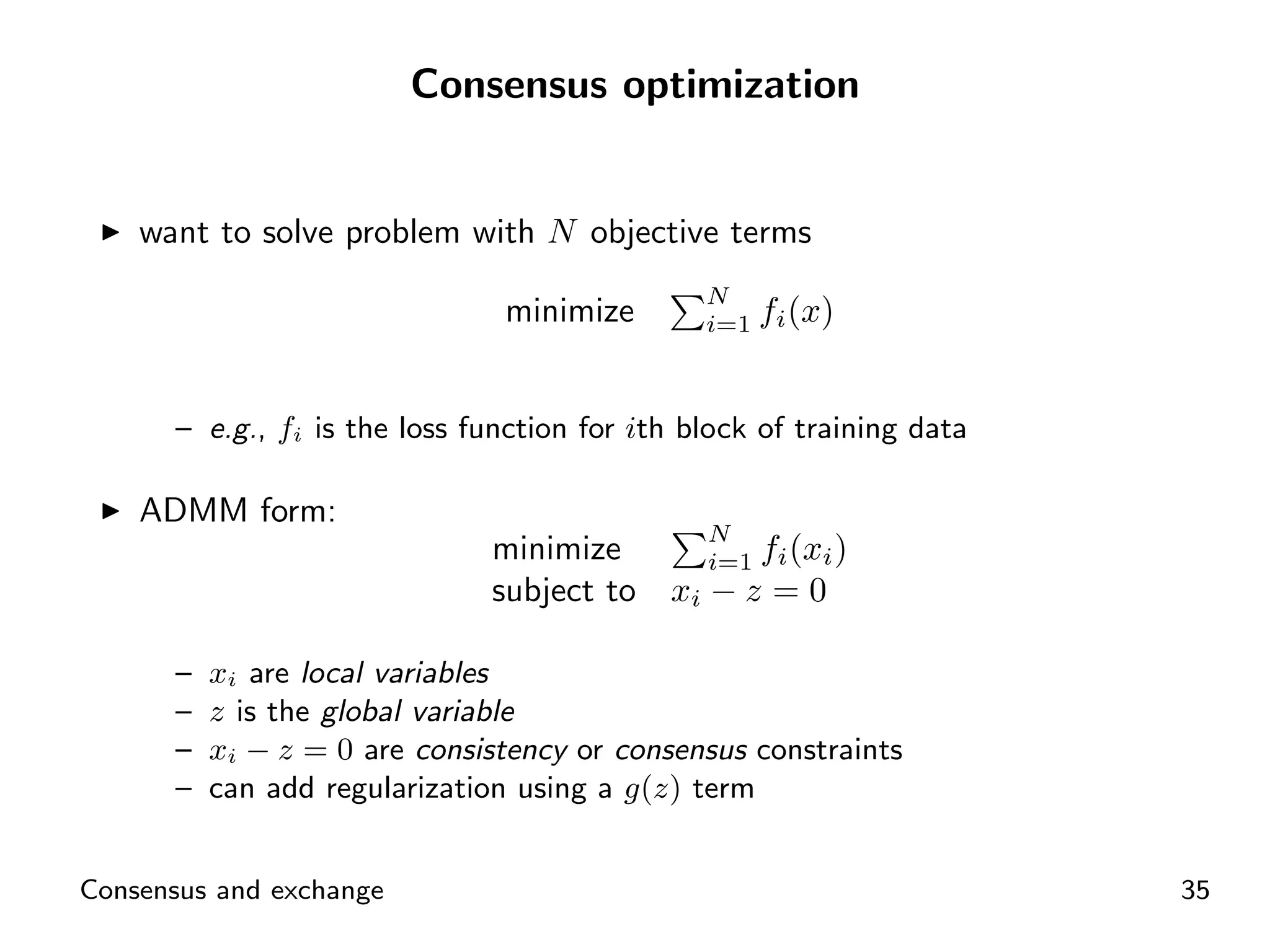 Consensus optimization


    want to solve problem with N objective terms
                                               N
                               minimize        i=1   fi (x)


      – e.g., fi is the loss function for ith block of training data

    ADMM form:
                                               N
                              minimize      i=1 fi (xi )
                              subject to xi − z = 0

      –   xi are local variables
      –   z is the global variable
      –   xi − z = 0 are consistency or consensus constraints
      –   can add regularization using a g(z) term


Consensus and exchange                                                 35
 