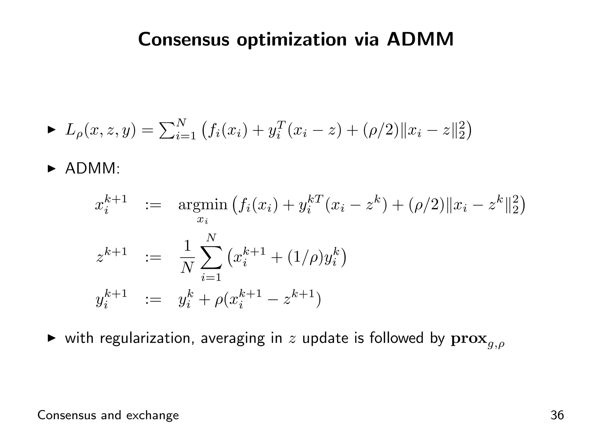 Consensus optimization via ADMM



                        N                  T                           2
    Lρ (x, z, y) =      i=1    fi (xi ) + yi (xi − z) + (ρ/2) xi − z   2


    ADMM:

        xk+1
         i         :=   argmin fi (xi ) + yi (xi − z k ) + (ρ/2) xi − z k
                                           kT                               2
                                                                            2
                              xi
                               N
                         1
         z   k+1
                   :=               xk+1 + (1/ρ)yi
                                     i
                                                 k
                         N    i=1
          k+1
         yi        :=   yi + ρ(xk+1 − z k+1 )
                         k
                                i


    with regularization, averaging in z update is followed by proxg,ρ



Consensus and exchange                                                          36
 