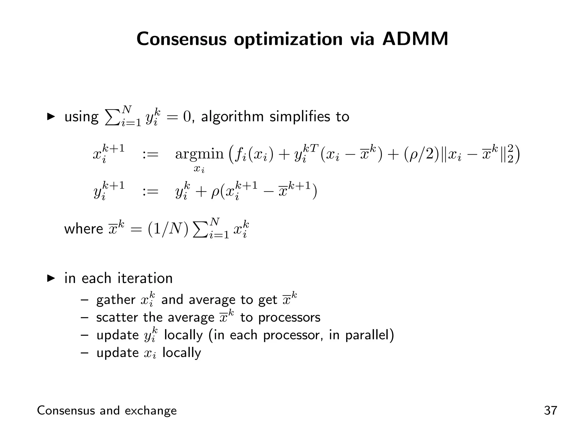 Consensus optimization via ADMM


              N      k
    using     i=1   yi = 0, algorithm simpliﬁes to

          xk+1
           i        :=                      kT
                         argmin fi (xi ) + yi (xi − xk ) + (ρ/2) xi − xk   2
                                                                           2
                           xi
           k+1
          yi        :=   yi + ρ(xk+1 − xk+1 )
                          k
                                 i

                                N
    where xk = (1/N )           i=1   xk
                                       i



    in each iteration
      –   gather xk and average to get xk
                   i
      –   scatter the average xk to processors
                    k
      –   update yi locally (in each processor, in parallel)
      –   update xi locally


Consensus and exchange                                                         37
 