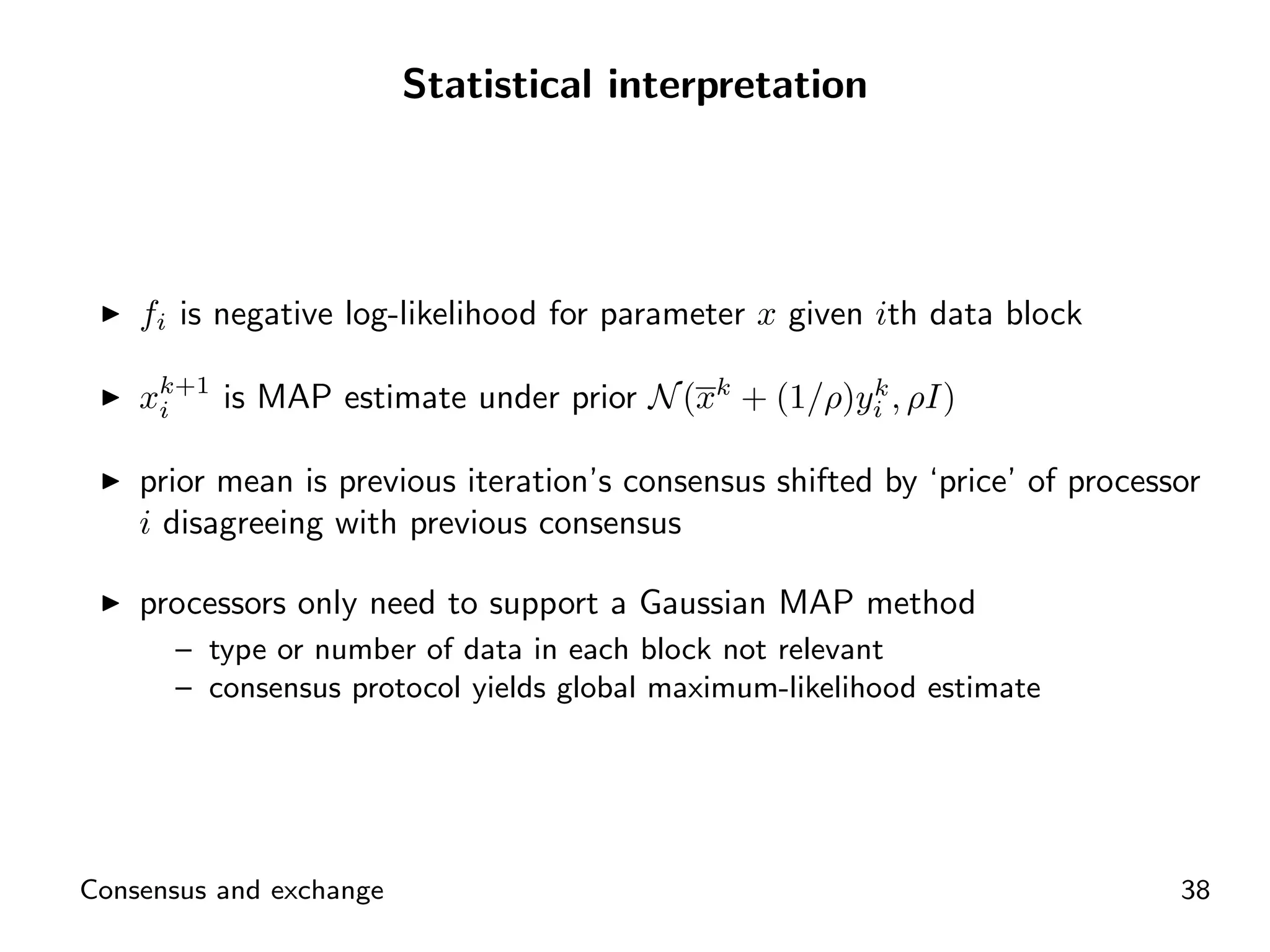 Statistical interpretation




    fi is negative log-likelihood for parameter x given ith data block

    xk+1 is MAP estimate under prior N (xk + (1/ρ)yi , ρI)
     i
                                                   k


    prior mean is previous iteration’s consensus shifted by ‘price’ of processor
    i disagreeing with previous consensus

    processors only need to support a Gaussian MAP method
      – type or number of data in each block not relevant
      – consensus protocol yields global maximum-likelihood estimate




Consensus and exchange                                                        38
 