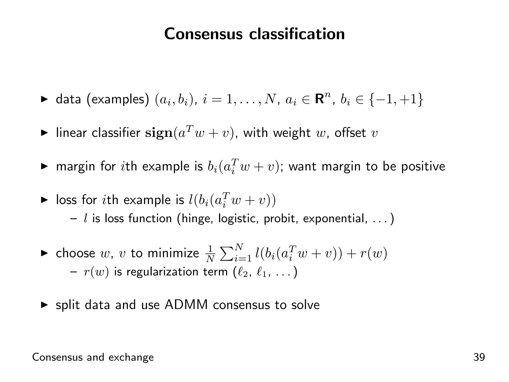 Consensus classiﬁcation


    data (examples) (ai , bi ), i = 1, . . . , N , ai ∈ Rn , bi ∈ {−1, +1}

    linear classiﬁer sign(aT w + v), with weight w, oﬀset v

    margin for ith example is bi (aT w + v); want margin to be positive
                                   i


    loss for ith example is l(bi (aT w + v))
                                   i
      – l is loss function (hinge, logistic, probit, exponential, . . . )

                                       N
    choose w, v to minimize      1
                                 N     i=1   l(bi (aT w + v)) + r(w)
                                                    i
      – r(w) is regularization term ( 2 ,     1,   ...)

    split data and use ADMM consensus to solve


Consensus and exchange                                                       39
 