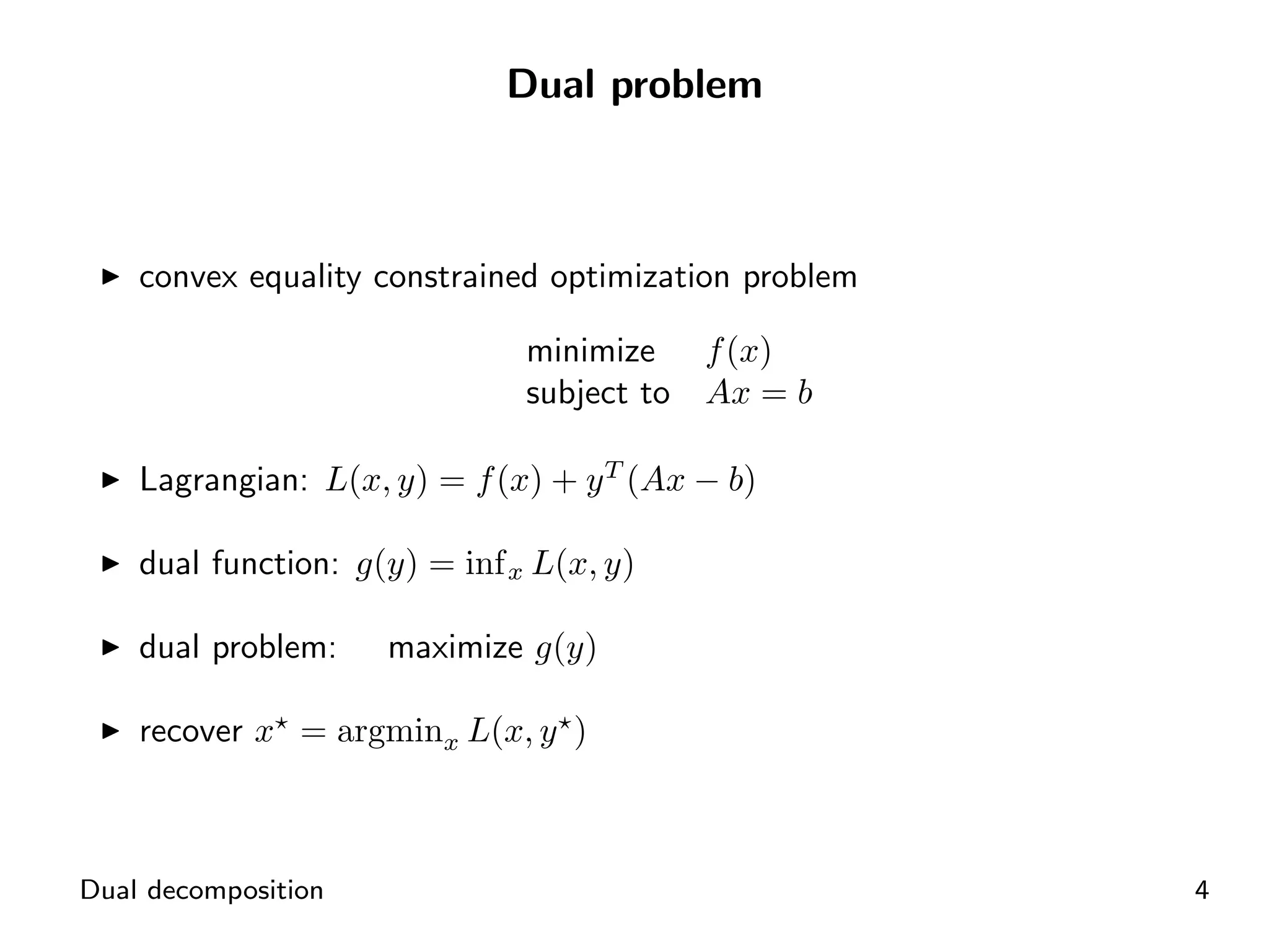 Dual problem



    convex equality constrained optimization problem

                               minimize     f (x)
                               subject to   Ax = b

    Lagrangian: L(x, y) = f (x) + y T (Ax − b)

    dual function: g(y) = inf x L(x, y)

    dual problem:    maximize g(y)

    recover x = argminx L(x, y )



Dual decomposition                                     4
 