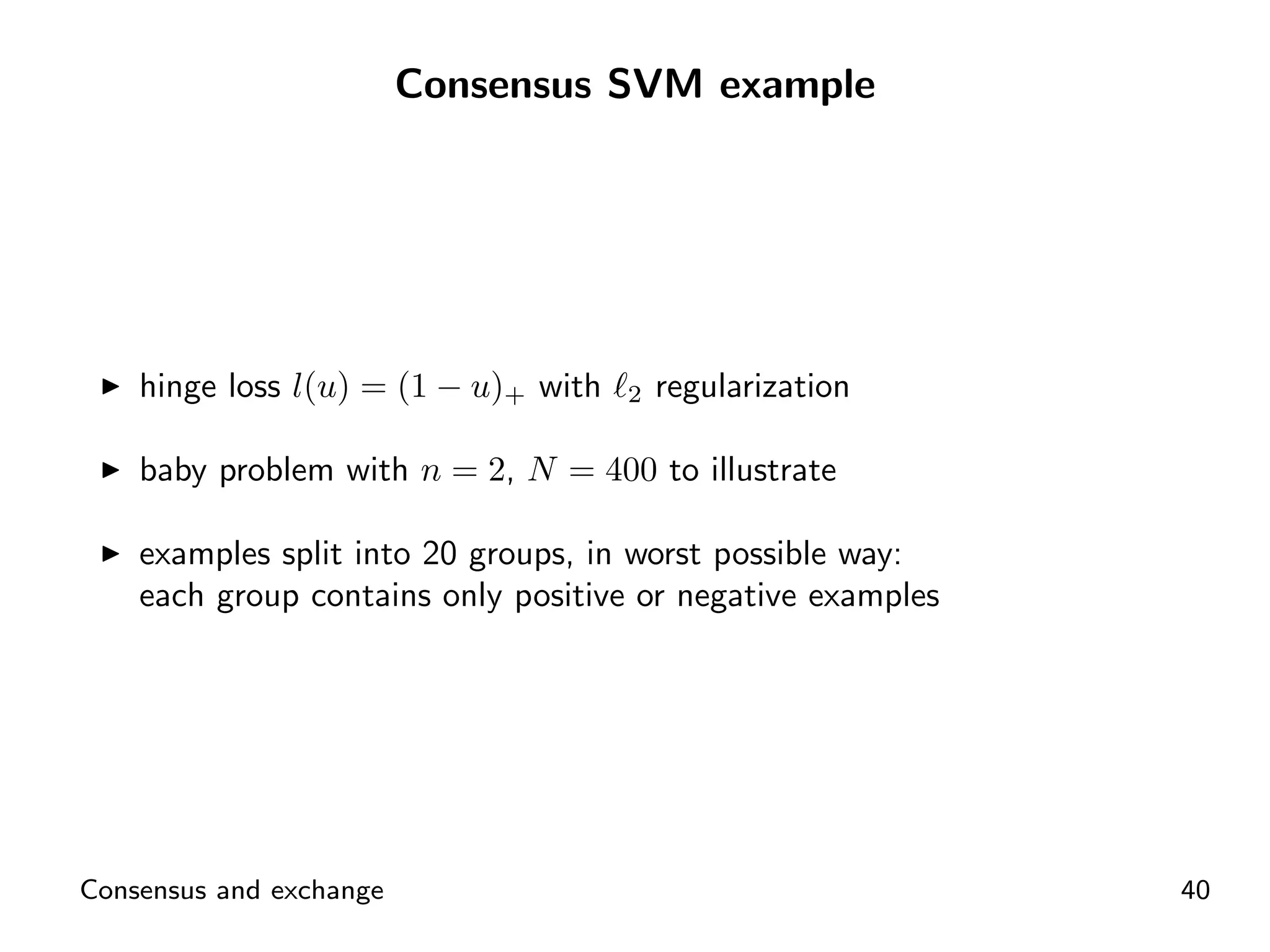 Consensus SVM example




    hinge loss l(u) = (1 − u)+ with   2   regularization

    baby problem with n = 2, N = 400 to illustrate

    examples split into 20 groups, in worst possible way:
    each group contains only positive or negative examples




Consensus and exchange                                       40
 