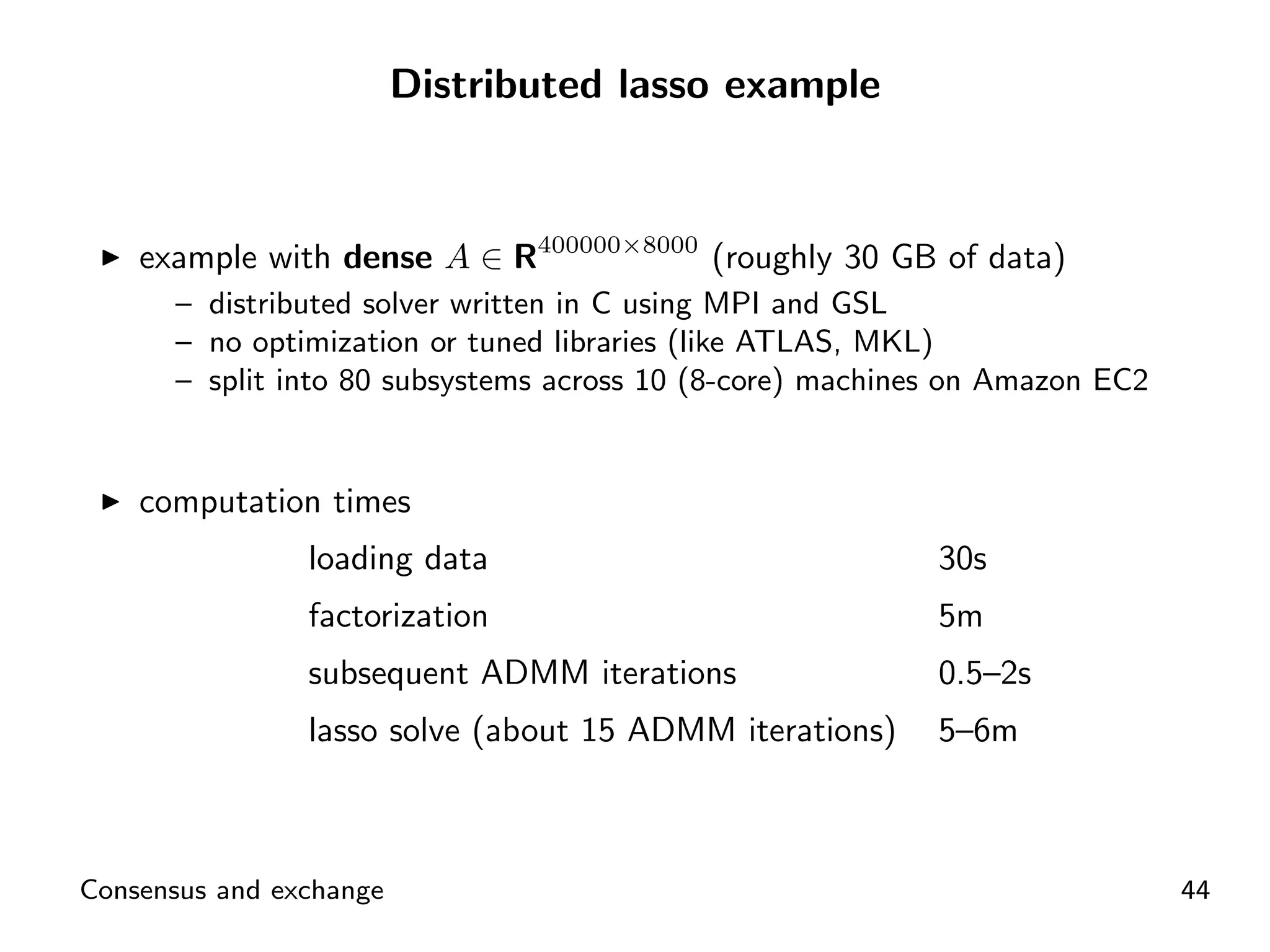 Distributed lasso example



    example with dense A ∈ R400000×8000 (roughly 30 GB of data)
      – distributed solver written in C using MPI and GSL
      – no optimization or tuned libraries (like ATLAS, MKL)
      – split into 80 subsystems across 10 (8-core) machines on Amazon EC2


    computation times
                loading data                               30s
                factorization                              5m
                subsequent ADMM iterations                 0.5–2s
                lasso solve (about 15 ADMM iterations)     5–6m



Consensus and exchange                                                       44
 