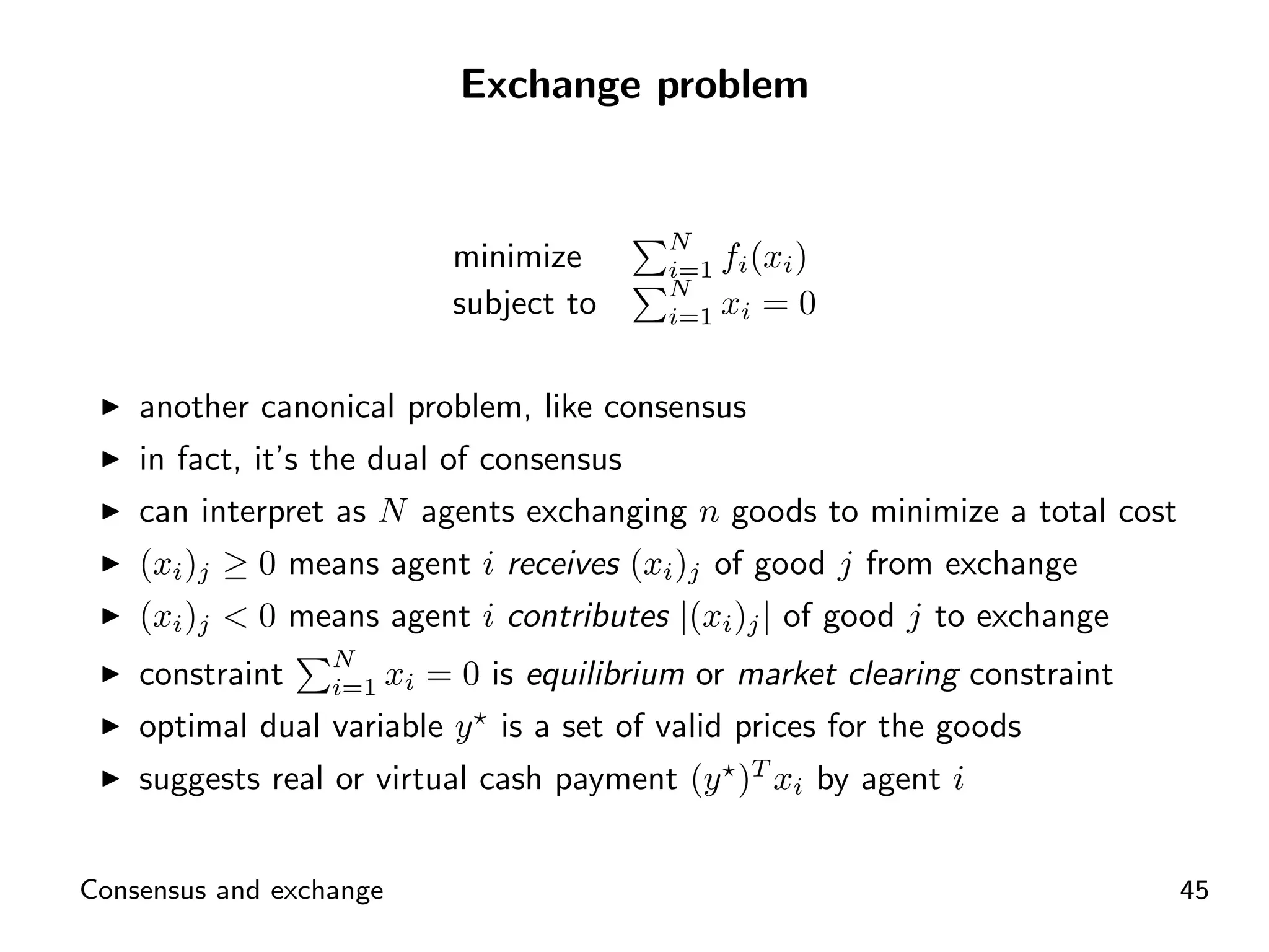 Exchange problem


                                         N
                         minimize        i=1   fi (xi )
                                         N
                         subject to      i=1   xi = 0

    another canonical problem, like consensus
    in fact, it’s the dual of consensus
    can interpret as N agents exchanging n goods to minimize a total cost
    (xi )j ≥ 0 means agent i receives (xi )j of good j from exchange
    (xi )j < 0 means agent i contributes |(xi )j | of good j to exchange
                  N
    constraint i=1 xi = 0 is equilibrium or market clearing constraint
    optimal dual variable y is a set of valid prices for the goods
    suggests real or virtual cash payment (y )T xi by agent i


Consensus and exchange                                                      45
 