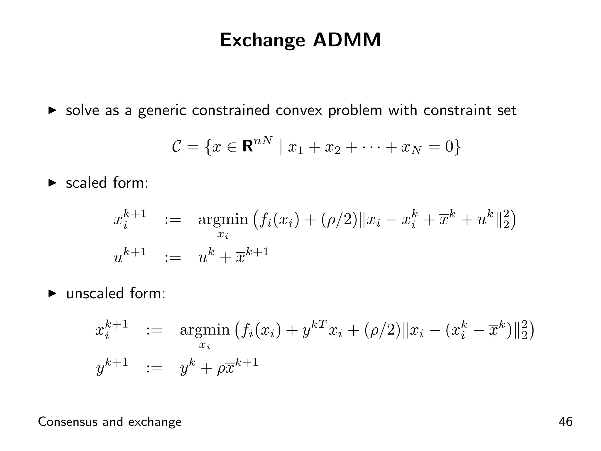 Exchange ADMM


    solve as a generic constrained convex problem with constraint set

                     C = {x ∈ RnN | x1 + x2 + · · · + xN = 0}

    scaled form:

           xk+1
            i        :=   argmin fi (xi ) + (ρ/2) xi − xk + xk + uk
                                                        i
                                                                      2
                                                                      2
                               xi

           uk+1      :=   uk + xk+1

    unscaled form:

        xk+1
         i      :=    argmin fi (xi ) + y kT xi + (ρ/2) xi − (xk − xk )
                                                               i
                                                                          2
                                                                          2
                          xi

        y k+1   :=    y k + ρxk+1


Consensus and exchange                                                        46
 