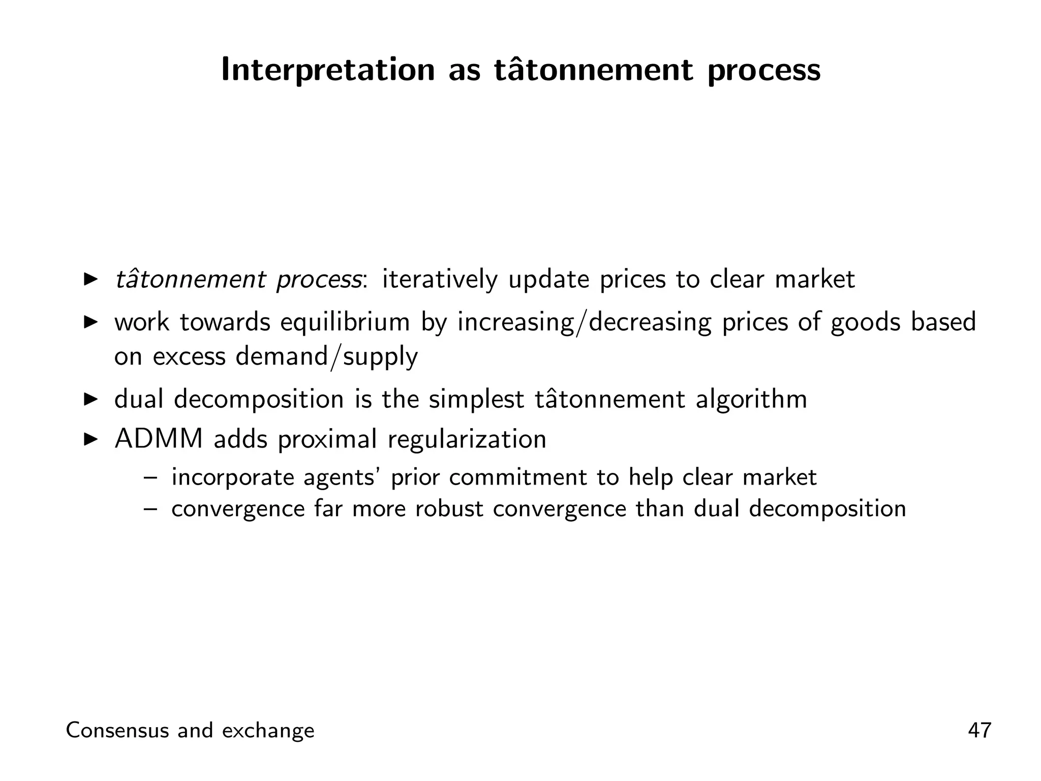 Interpretation as tˆtonnement process
                                a




    tˆtonnement process: iteratively update prices to clear market
     a
    work towards equilibrium by increasing/decreasing prices of goods based
    on excess demand/supply
    dual decomposition is the simplest tˆtonnement algorithm
                                        a
    ADMM adds proximal regularization
      – incorporate agents’ prior commitment to help clear market
      – convergence far more robust convergence than dual decomposition




Consensus and exchange                                                    47
 