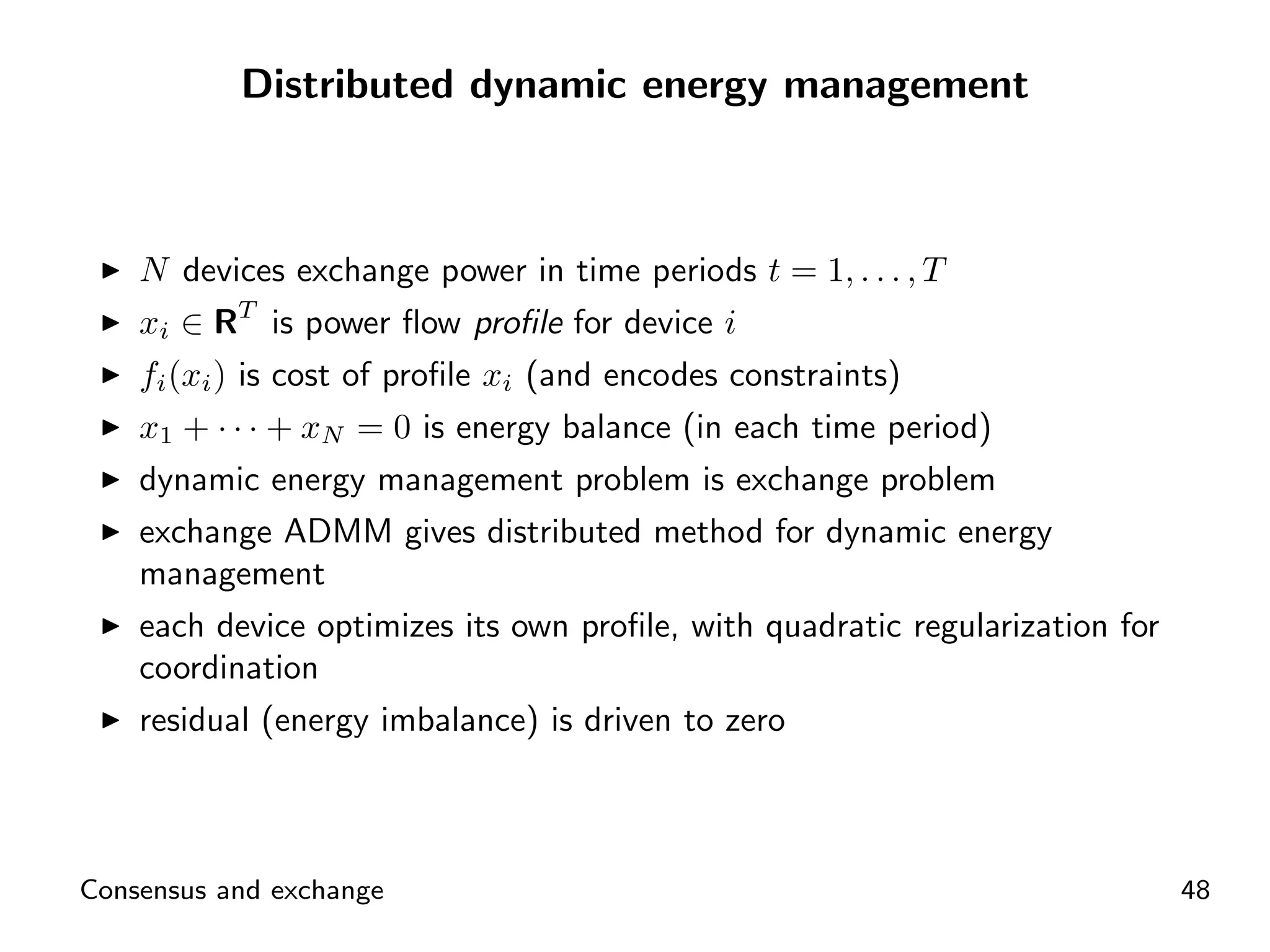 Distributed dynamic energy management



    N devices exchange power in time periods t = 1, . . . , T
    xi ∈ RT is power ﬂow proﬁle for device i
    fi (xi ) is cost of proﬁle xi (and encodes constraints)
    x1 + · · · + xN = 0 is energy balance (in each time period)
    dynamic energy management problem is exchange problem
    exchange ADMM gives distributed method for dynamic energy
    management
    each device optimizes its own proﬁle, with quadratic regularization for
    coordination
    residual (energy imbalance) is driven to zero



Consensus and exchange                                                        48
 