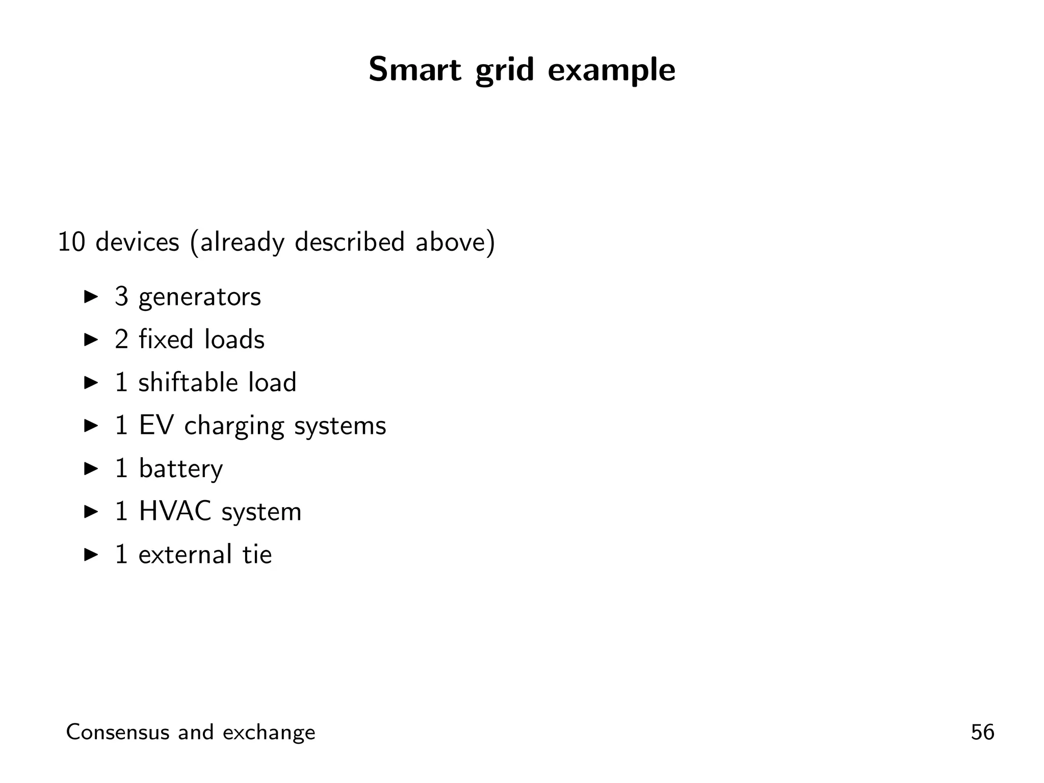 Smart grid example



10 devices (already described above)
    3 generators
    2 ﬁxed loads
    1 shiftable load
    1 EV charging systems
    1 battery
    1 HVAC system
    1 external tie




Consensus and exchange                        56
 
