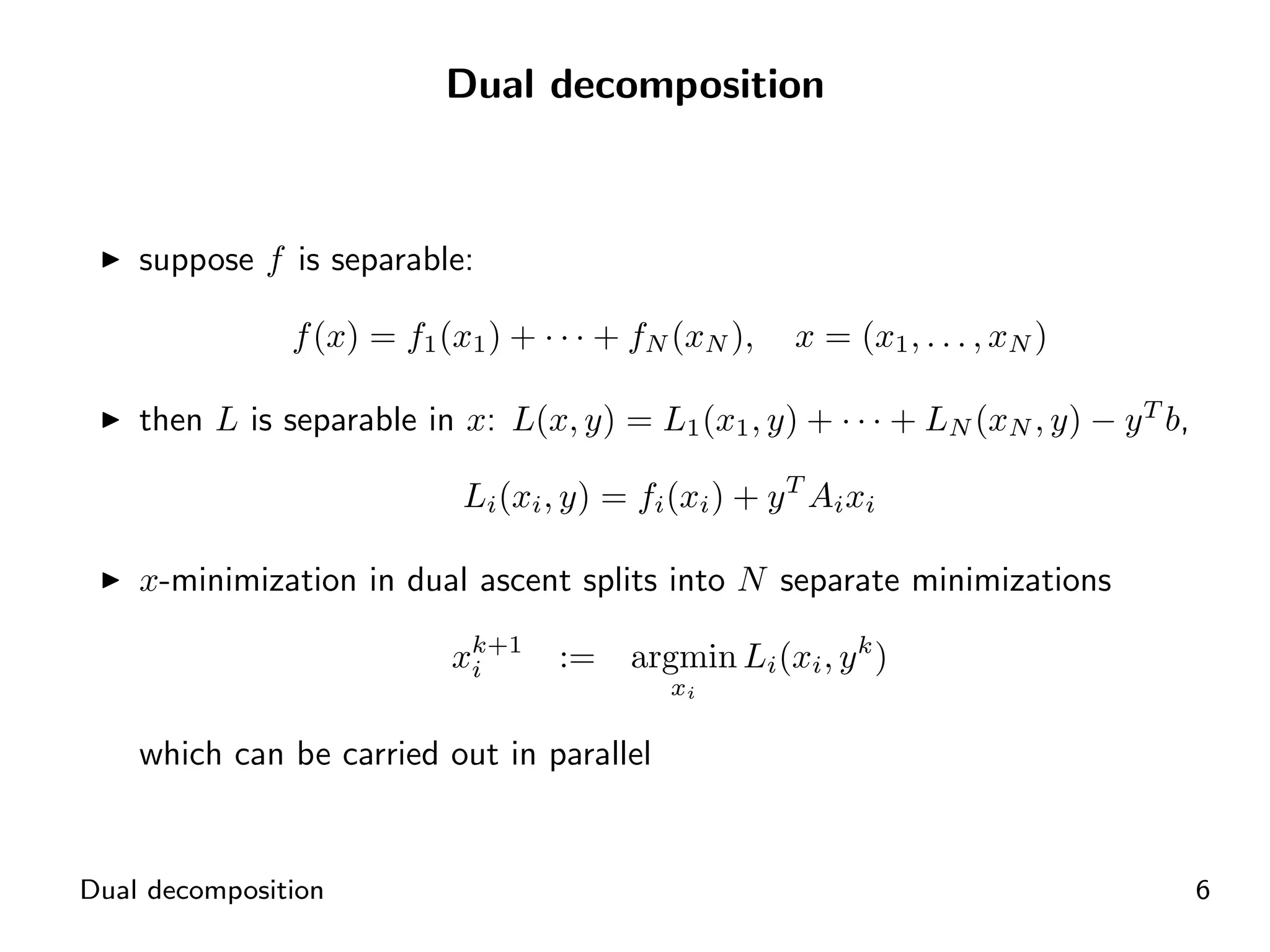 Dual decomposition



    suppose f is separable:

               f (x) = f1 (x1 ) + · · · + fN (xN ),    x = (x1 , . . . , xN )

    then L is separable in x: L(x, y) = L1 (x1 , y) + · · · + LN (xN , y) − y T b,

                            Li (xi , y) = fi (xi ) + y T Ai xi

    x-minimization in dual ascent splits into N separate minimizations

                           xk+1
                            i      :=    argmin Li (xi , y k )
                                             xi

    which can be carried out in parallel


Dual decomposition                                                                   6
 