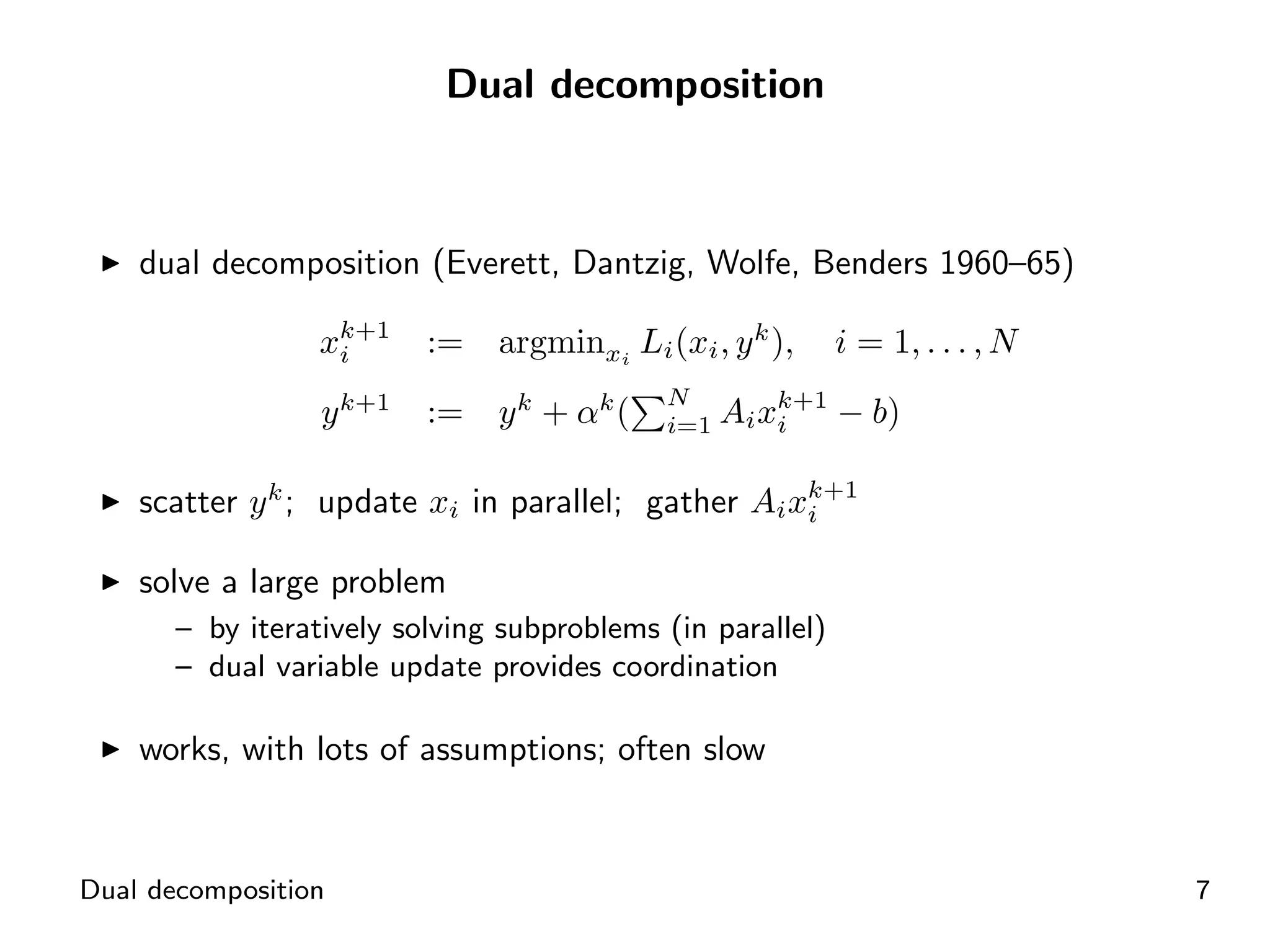 Dual decomposition



    dual decomposition (Everett, Dantzig, Wolfe, Benders 1960–65)

                  xk+1
                   i      :=   argminxi Li (xi , y k ),     i = 1, . . . , N
                                            N
                  y k+1   :=   y k + αk (   i=1   Ai xk+1 − b)
                                                      i

                                                    k+1
    scatter y k ; update xi in parallel; gather Ai xi

    solve a large problem
       – by iteratively solving subproblems (in parallel)
       – dual variable update provides coordination

    works, with lots of assumptions; often slow


Dual decomposition                                                             7
 