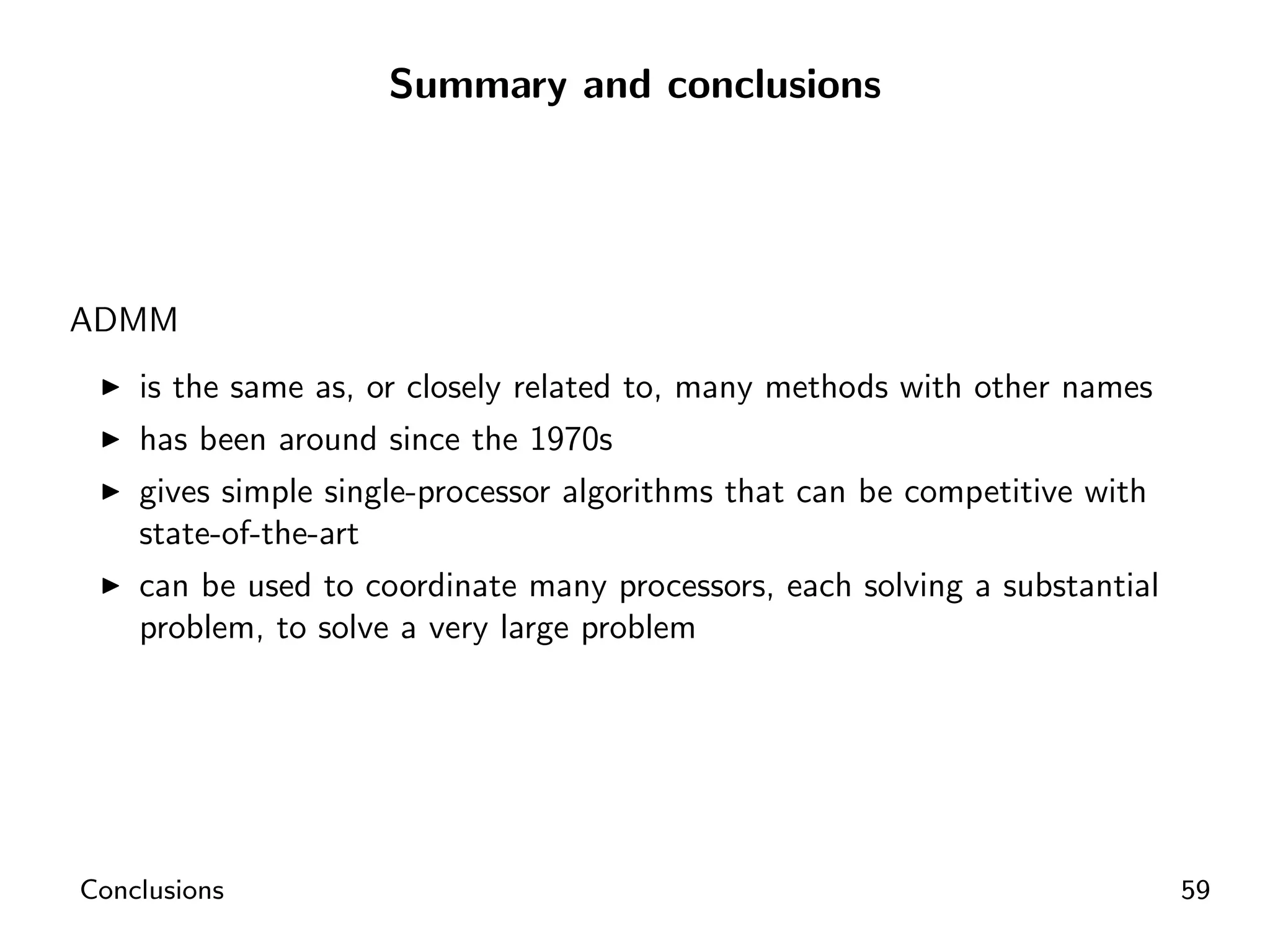 Summary and conclusions




ADMM
    is the same as, or closely related to, many methods with other names
    has been around since the 1970s
    gives simple single-processor algorithms that can be competitive with
    state-of-the-art
    can be used to coordinate many processors, each solving a substantial
    problem, to solve a very large problem




Conclusions                                                                 59
 