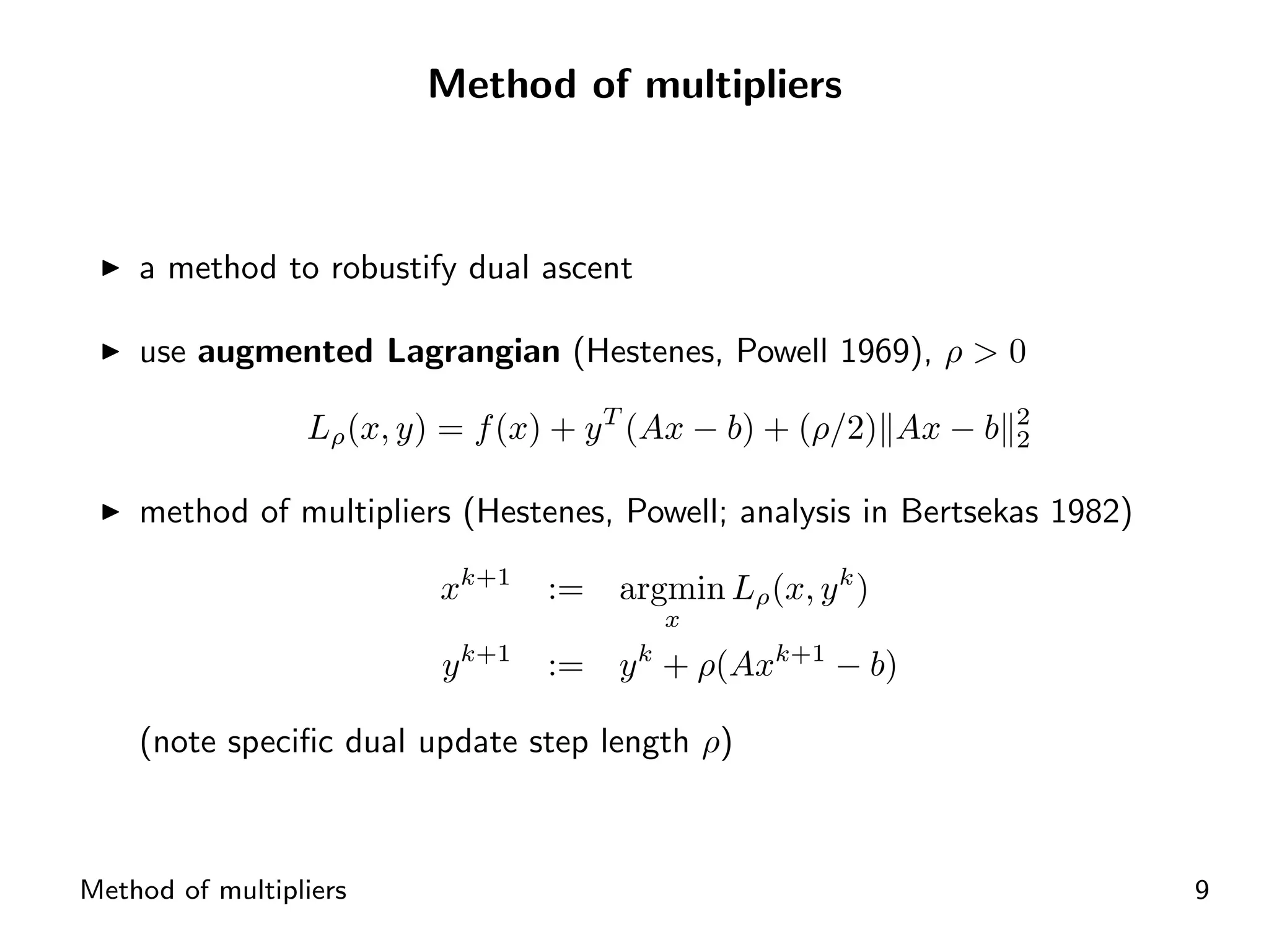Method of multipliers



    a method to robustify dual ascent

    use augmented Lagrangian (Hestenes, Powell 1969), ρ > 0

                 Lρ (x, y) = f (x) + y T (Ax − b) + (ρ/2) Ax − b   2
                                                                   2


    method of multipliers (Hestenes, Powell; analysis in Bertsekas 1982)

                          xk+1      :=   argmin Lρ (x, y k )
                                              x
                              k+1
                          y         :=   y + ρ(Axk+1 − b)
                                          k


    (note speciﬁc dual update step length ρ)



Method of multipliers                                                      9
 