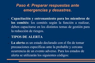 Paso 4: Preparar respuestas ante
emergencias y desastres.
● Capacitación y entrenamiento para los miembros de
los comités: los comités según la función a realizar,
deben capacitarse en los distintos temas de gestión para
la reducción de riesgos.
● TIPOS DE ALERTA
● La alerta es un estado declarado con el fin de tomar
precauciones específicas ante la probable y cercana
ocurrencia de un evento adverso. Para los estados de
alerta se utilizarán los siguientes códigos:
●
 