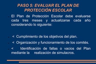 PASO 5: EVALUAR EL PLAN DE
PROTECCIÓN ESCOLAR
● El Plan de Protección Escolar debe evaluarse
cada tres meses y actualizarse cada año
considerando lo siguiente:
● < Cumplimiento de los objetivos del plan.
● < Organización y funcionamiento de los comités.
● < Identificación de fallas o vacios del Plan
mediante la realización de simulacros.
 