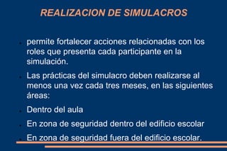 REALIZACION DE SIMULACROS
● permite fortalecer acciones relacionadas con los
roles que presenta cada participante en la
simulación.
● Las prácticas del simulacro deben realizarse al
menos una vez cada tres meses, en las siguientes
áreas:
● Dentro del aula
● En zona de seguridad dentro del edificio escolar
● En zona de seguridad fuera del edificio escolar.
 