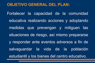 OBJETIVO GENERAL DEL PLAN:
Fortalecer la capacidad de la comunidad
educativa realizando acciones y adoptando
medidas que prevengan y mitiguen las
situaciones de riesgo, así mismo prepararse
y responder ante eventos adversos a fin de
salvaguardar la vida de la población
estudiantil y los bienes del centro educativo.
 