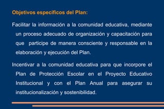 Objetivos específicos del Plan:
Facilitar la información a la comunidad educativa, mediante
un proceso adecuado de organización y capacitación para
que participe de manera consciente y responsable en la
elaboración y ejecución del Plan.
Incentivar a la comunidad educativa para que incorpore el
Plan de Protección Escolar en el Proyecto Educativo
Institucional y con el Plan Anual para asegurar su
institucionalización y sostenibilidad.
 