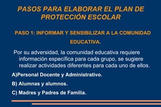 PASOS PARA ELABORAR EL PLAN DE
PROTECCIÓN ESCOLAR
PASO 1: INFORMAR Y SENSIBILIZAR A LA COMUNIDAD
EDUCATIVA.
Por su adversidad, la comunidad educativa requiere
información específica para cada grupo, se sugiere
realizar actividades diferentes para cada uno de ellos.
A)Personal Docente y Administrativo.
B) Alumnas y alumnos.
C) Madres y Padres de Familia.
 