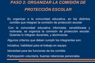 Es organizar a la comunidad educativa, en los distintos
comités que integran la comisión de protección escolar
Con la comunidad educativa informada, sensibilizada y
motivada, se organiza la comisión de protección escolar.
Quienes lo integran docentes, y alumnos/as
Algunos criterios que deben cumplir los integrantes son:
Iniciativa, habilidad para el trabajo en equipo
Idoneidad para las funciones de los comités
Participación voluntaria, buenas relaciones personales.
PASO 2: ORGANIZAR LA COMISIÓN DE
PROTECCIÓN ESCOLAR
 