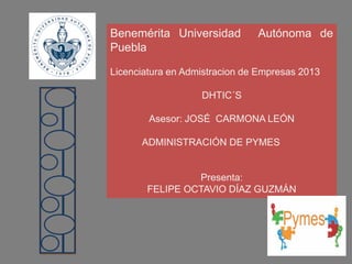 Benemérita Universidad Autónoma de Puebla 
Licenciatura en Admistracion de Empresas 2013 
DHTIC´S 
Asesor: JOSÉ CARMONA LEÓN 
ADMINISTRACIÓN DE PYMES 
Presenta: 
FELIPE OCTAVIO DÍAZ GUZMÁN  