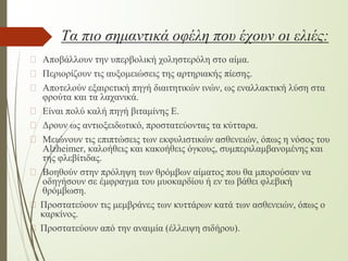 Τα πιο σημαντικά οφέλη που έχουν οι ελιές:
� Αποβάλλουν την υπερβολική χοληστερόλη στο αίμα.
� Περιορίζουν τις αυξομειώσεις της αρτηριακής πίεσης.
� Αποτελούν εξαιρετική πηγή διαιτητικών ινών, ως εναλλακτική λύση στα
φρούτα και τα λαχανικά.
� Είναι πολύ καλή πηγή βιταμίνης Ε.
� Δρουν ως αντιοξειδωτικό, προστατεύοντας τα κύτταρα.
� Μειώνουν τις επιπτώσεις των εκφυλιστικών ασθενειών, όπως η νόσος του
Alzheimer, καλοήθεις και κακοήθεις όγκους, συμπεριλαμβανομένης και
της φλεβίτιδας.
� Βοηθούν στην πρόληψη των θρόμβων αίματος που θα μπορούσαν να
οδηγήσουν σε έμφραγμα του μυοκαρδίου ή εν τω βάθει φλεβική
θρόμβωση.
� Προστατεύουν τις μεμβράνες των κυττάρων κατά των ασθενειών, όπως ο
καρκίνος.
� Προστατεύουν από την αναιμία (έλλειψη σιδήρου).
 