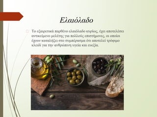 � Το εξαιρετικά παρθένο ελαιόλαδο κυρίως, έχει αποτελέσει
αντικείμενο μελέτης για πολλούς επιστήμονες, οι οποίοι
έχουν καταλήξει στο συμπέρασμα ότι αποτελεί τρόφιμο
κλειδί για την ανθρώπινη υγεία και ευεξία.
Ελαιόλαδο
 