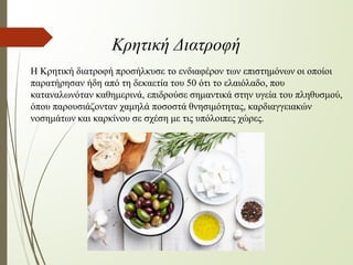 Η Κρητική διατροφή προσήλκυσε το ενδιαφέρον των επιστημόνων οι οποίοι
παρατήρησαν ήδη από τη δεκαετία του 50 ότι το ελαιόλαδο, που
καταναλωνόταν καθημερινά, επιδρούσε σημαντικά στην υγεία του πληθυσμού,
όπου παρουσιάζονταν χαμηλά ποσοστά θνησιμότητας, καρδιαγγειακών
νοσημάτων και καρκίνου σε σχέση με τις υπόλοιπες χώρες.
Κρητική Διατροφή
 
