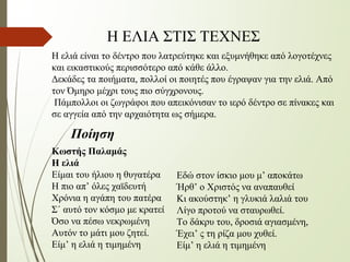 Η ελιά είναι το δέντρο που λατρεύτηκε και εξυμνήθηκε από λογοτέχνες
και εικαστικούς περισσότερο από κάθε άλλο.
Δεκάδες τα ποιήματα, πολλοί οι ποιητές που έγραψαν για την ελιά. Από
τον Όμηρο μέχρι τους πιο σύγχρονους.
Πάμπολλοι οι ζωγράφοι που απεικόνισαν το ιερό δέντρο σε πίνακες και
σε αγγεία από την αρχαιότητα ως σήμερα.
Κωστής Παλαμάς
Η ελιά
Είμαι του ήλιου η θυγατέρα
Η πιο απ’ όλες χαϊδευτή
Χρόνια η αγάπη του πατέρα
Σ΄ αυτό τον κόσμο με κρατεί
Όσο να πέσω νεκρωμένη
Αυτόν το μάτι μου ζητεί.
Είμ’ η ελιά η τιμημένη
Εδώ στον ίσκιο μου μ’ αποκάτω
Ήρθ’ ο Χριστός να αναπαυθεί
Κι ακούστηκ’ η γλυκιά λαλιά του
Λίγο προτού να σταυρωθεί.
Το δάκρυ του, δροσιά αγιασμένη,
Έχει’ ς τη ρίζα μου χυθεί.
Είμ’ η ελιά η τιμημένη
Ποίηση
Η ΕΛΙΑ ΣΤΙΣ ΤΕΧΝΕΣ
 