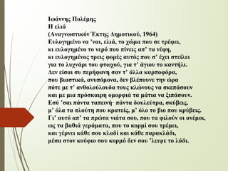 Ιωάννης Πολέμης
Η ελιά
(Αναγνωστικόν Έκτης Δημοτικού, 1964)
Ευλογημένο να ’ναι, ελιά, το χώμα που σε τρέφει,
κι ευλογημένο το νερό που πίνεις απ’ τα νέφη,
κι ευλογημένος τρεις φορές αυτός που σ’ έχει στείλει
για το λυχνάρι του φτωχού, για τ’ άγιου το καντήλι.
Δεν είσαι συ περήφανη σαν τ’ άλλα καρποφόρα,
που βιαστικά, ανυπόμονα, δεν βλέπουνε την ώρα
πότε με τ’ ανθολούλουδα τους κλώνους να σκεπάσουν
και με μια πρόσκαιρη ομορφιά τα μάτια να ξιπάσουν.
Εσύ ’σαι πάντα ταπεινή· πάντα δουλεύτρα, σκύβεις,
μ’ όλα τα πλούτη που κρατείς, μ’ όλο το βιο που κρύβεις.
Γι’ αυτό απ’ τα πρώτα νιάτα σου, που τα φιλούν οι ανέμοι,
ως τα βαθιά γεράματα, που το κορμί σου τρέμει,
και γέρνει κάθε σου κλαδί και κάθε παρακλάδι,
μέσα στον κούφιο σου κορμό δεν σου ’λειψε το λάδι.
 