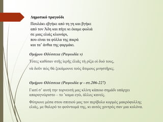 Ομήρου Οδύσσεια (Ραψωδία ν)
Τότες καθίσαν στῆς ἱερῆς ἐλιᾶς τὴ ρίζα οἱ δυό τους,
νὰ δοῦν πώς θὰ ξεκάμουνε τοὺς ἄτιμους μνηστῆρες.
Ομήρου Οδύσσεια (Ραψωδία ψ - στ.206-227)
Γιατί σ’ αυτή την τορνευτή μας κλίνη κάποιο σημάδι υπάρχει
απαραγνώριστο – το ’καμα εγώ, άλλος κανείς.
Φύτρωνε μέσα στου σπιτιού μας τον περίβολο κορμός μακρόφυλλης
ελιάς, με θαλερό το φούντωμά της, κι αυτός χοντρός σαν μια κολόνα.
Δημοτικό τραγούδι
Πουλάκι εβγήκε από τη γη και βγήκε
από τον Άδη και πήγε κι έκαμε φωλιά
σε μιας ελιάς κλωνάρι,
που είναι τα φύλλα της πικρά
και τα’ άνθια της φαρμάκι.
 