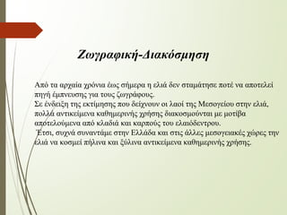 Ζωγραφική-Διακόσμηση
Από τα αρχαία χρόνια έως σήμερα η ελιά δεν σταμάτησε ποτέ να αποτελεί
πηγή έμπνευσης για τους ζωγράφους.
Σε ένδειξη της εκτίμησης που δείχνουν οι λαοί της Μεσογείου στην ελιά,
πολλά αντικείμενα καθημερινής χρήσης διακοσμούνται με μοτίβα
αποτελούμενα από κλαδιά και καρπούς του ελαιόδεντρου.
Έτσι, συχνά συναντάμε στην Ελλάδα και στις άλλες μεσογειακές χώρες την
ελιά να κοσμεί πήλινα και ξύλινα αντικείμενα καθημερινής χρήσης.
 