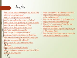 Πηγές
� https://www.mistikakipou.gr/ΚΑΛΛΙΕΡΓΕΙΑ
� https://www.terracreta.gr/
� https://el.wikipedia.org/wiki/Ελιά
� http://www.eask.gr/the-history-of-olive/
� https://www.abea.gr/history-of-olive-in-crete/
� https://www.huffingtonpost.gr/Ελιά
� https://www.ilida.gr/istoria-tis-elias/
� http://dim-karat.ilei.sch.gr/elia
� https://www.eleokarpos.com/ελιά-
πολιτισμός/ιστορία/το-λάδι-στο-βυζάντιο/
� http://helios-eie.ekt.gr/Η Ελιά στο Βυζάντιο
� https://www.aua.gr/OliveBr.pdf
� https://www.stihl.gr/7-mistakes-olive-
crop.aspx
� https://www.onmed.gr/diatrofi/
� https://oikohouse.wordpress.com/2016/01/09/
η-ελιά-η-ευλογημένη/
� https://astropeleki.wordpress.com/2012/
� https://www.eleokarpos.com/ελιά-
πολιτισμός/ιστορία/
� http://www.polelia.sedik.gr/faistos.html
� https://www.mixanitouxronou.gr/
� https://www.grelia.gr/gr/blog/elia-kai-
olumpiakoi-agones-120
� https://el.wikipedia.org/wiki/Άγαλμα_το
υ_Ολυμπίου_Διός
� http://www.ellindorcompany.com/el/elia
-kai-elaiolado/mithos-kai-istoria/
 